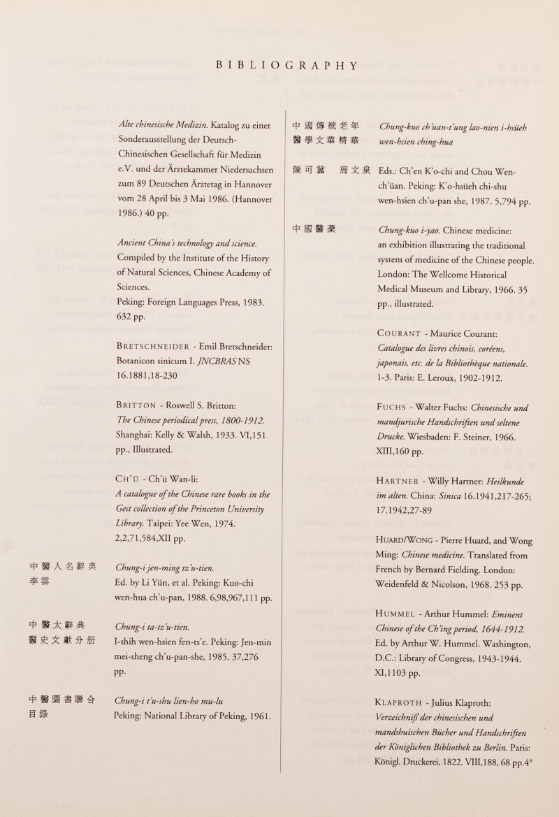 BIBLIOGRAPHY Alte chinesische Medizin. Katalog zu einer Sonderausstellung der Deutsch- Chinesischen Gesellschaft für Medizin e.V. und der Ärztekammer Niedersachsen zum 89 Deutschen Arztetag in Hannover vom 28 April bis 3 Mai 1986. (Hannover 1986.) 40 pp. Ancient China 's technology and science. Compiled by the Institute of the History of Natural Sciences, Chinese Academy of Sciences. Peking: Foreign Languages Press, 1983. 632 pp. BretsCHNEIDER - Emil Bretschneider: Botanicon sinicum I. JNCBRASNS 16.1881,18-230 BRITTON - Roswell S. Britton: The Chinese periodical press, 1800-1912. Shanghai: Kelly & Walsh, 1933. VI, 151 pp., Illustrated. Ch'Ü -Ch'iiWan-li: A catalogue of the Chinese rare books in the Gest collection of the Princeton University Library. Taipei: Yee Wen, 1974. 2,2,71,584,XII pp. 4* l§ À ^3 ® Ä Chung-i jen-ming tz'u-tien. Í S Ed. by Li Yiin, et al. Peking: Kuo-chi wen-hua ch'u-pan, 1988. 6,98,967,111 pp. 4 SI Ä Chung-i ta-tz'u-tien. 1 t Í ® ^ ffl I-shih wen-hsien fen-ts'e. Peking: Jen-min mei-sheng ch'u-pan-she, 1985. 37,276 pp. 4 1 II üi -S 'a Chung-i t'u-shu lien-ho mu-lu 5 ^ Peking: National Library of Peking, 1961. 4 SI 'S Wt ^ ^ Chung-kuo ch'uan-t'unglao-nien i-hsiieh ü ¥ 51 fit ^ wen-hsien ching-hua 01 bJ M S Îâ Eds.: Ch'en K'o-chi and Chou Wen- ch'iian. Peking: K'o-hsüeh chi-shu wen-hsien ch'u-pan she, 1987. 5,794 pp. í i il Chung-kuo i-yao. Chinese medicine: an exhibition illustrating the traditional system of medicine of the Chinese people. London: The Wellcome Historical Medical Museum and Library, 1966. 35 pp., illustrated. courant - Maurice Courant: Catalogue des livres chinois, coréens, japonais, etc. de la Bibliothèque nationale. 1-3. Paris: E. Leroux, 1902-1912. Fuchs - Walter Fuchs: Chinesische und mandjurische Handschriften und seltene Drucke. Wiesbaden: F. Steiner, 1966. XIII, 160 pp. Hartner - Willy Hartner: Heilkunde im alten. China: Sinica 16.1941,217-265; 17.1942,27-89 Huard/Wong - Pierre Huard, and Wong Ming: Chinese medicine. Translated from French by Bernard Fielding. London: Weidenfeld & Nicolson, 1968. 253 pp. hummel - Arthur Hummel: Eminent Chinese of the Ch'ingperiod, 1644-1912. Ed. by Arthur W. Hummel. Washington, D.C.: Library of Congress, 1943-1944. XI,1103 pp. Klaproth - Julius Klaproth: Verzeichniß der chinesischen und mandshuischen Bücher und Handschriften der Königlichen Bibliothek zu Berlin. Paris: Königl. Druckerei, 1822. VIII, 188, 68 pp.4°