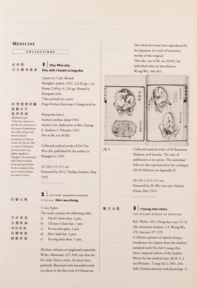 Medicine COLLECTIONS M ^ ® Ä ft BP £ TO Explanatory note: 'These two volumes are the first of a series now in the course of preparation, the author being a well known Chinese practitioner in Chinese circles. Dr Chu Vei Teh is a native of Szechwan province and is very highly regarded in Shanghai. The work deals with Chinese medical science giving formulae for the treatment of the more common diseases met with in China.' ft Vc fr m i if tr$rf¡ Sill m m ff m I I Chu Wei-chü. Chu shih i-hsüeh ts'ung-shu. 3 parcs in 2 vols. Bound. Shanghai: author, 1931. 2,2,26 pp., 1 p. Errata; 2,40 p.; 4, 224 pp. Bound in European style. Titles printed on covers: Ping-li fa-hui chen-tuan t'i-kang ho-k'an. Shang-han hsin-i Author's preface dated 1931. Author's ms. dedication to Rev. George F. Andrew,3 February 1932. Not in BL nor SOAS. Collected medical works of Dr Chu Wei-chü, published by the author in Shanghai in 1931. 22 (16) X 15 (11) cm Presented by Dr G. Findlay Andrew, May 1932. 2 i [author: benjamin hobson] title-slip: Hs¡-¡ WU -chung. 1 t'ao, 8 pen. The work contains the following titles: a) Nei-k'o hsin-shuo. 2 pen. b) Ch'iian-t'i hsin-lun. 1 pen. c) Po-wu hsin-pien. 2 pen. d) Hsi-i liieh-lun. 2 pen. e) Fu-ying hsin-shuo. 1 pen. All these volumes are paginated separately. Wylie: Memorials, 127, #18, says that the five titles 'form a series, the latter four, profusely illustrated with beautiful wood cut plates in the first style of Chinese art. The whole five have been reproduced by the Japanese, in a style of execution worthy of the original.' This edn. not in BL nor SOAS; the individual titles are described in Wong/Wu, 364-365. #' fig- ' Collected medical works of Dr Benjamin Hobson, in 8 fascicles. The date of publication is not given. The individual titles are also represented in this catalogue. On Dr Hobson see Appendix D. 20 (16) X 13.5 (11) cm. Presented by Dr Wu Lien-teh, Harbin, China, May 1914. 3 I l-tsung chin-chien. the golden mirror of medicine. Ref.: Wylie, 101; Chung-kuo i-yao,72-74; Alte chinesische medizin, 1.9; Wong/Wu 172; San-pai, 377-379. A Chinese opinion on leprosy being a translation of a chapter from the medical standard-work Yü-chih I-tsung chin- chien, Imperial edition of the Golden Mirror for the medical class. By B. A. J. van Wettum. T'oung Pao 2.1901, 256- 268; Chinese anatomy and physiology. A