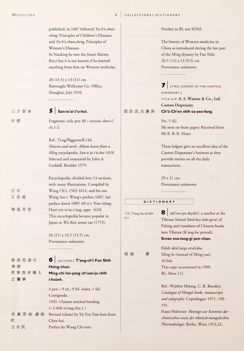 published, in 1607 followed Yu-k'o chun- sheng, Principles of Children's Diseases, and Fu-k'o chun-sheng, Principles of Women's Diseases. In Nanking he met the Jesuit Matteo Ricci but it is not known if he learned anything from him on Western medicine. 20 (15.5) X 13 (11) cm. Burroughs Wellcome Co. Office, Shanghai, July 1910. ^ H # S J San-ts'ai t'u-hui. Ä ü Fragment; only pen 30 = section shen-t'i ch.1-2. Ref.: Teng/Biggerstaff,l44. Heaven and earth. Album leaves from a Ming encyclopedia: San-ts'ai t'u-hui 1610. Selected and annotated by John A. Goddall. Boulder 1979. Encyclopedia, divided into 14 sections, with many illustrations. Compiled by EE ijf Wang Ch'i, 1565-1614, and his son ï I I Wang Ssu-i. Wang's preface 1607, last preface dated 1609. 60 ts'e. Nan-ching: Í& S M M Huai-yin-ts'ao-t'ang, appr. 1610. This encyclopedia became popular in Japan as Wa-Kan sansai zue (1715). 26 (21) X 16.5 (13.5) cm. Provenance unknown. iSSIfi 6 i [author ] T'ang-ch'i Fan Shih ¥ ÌH Hsing-chun. 30 ¡5 W À Ming-chi hsi-yang ch'uan-ju chih H I? i-hsüeh. 4 pen = 9 ch.; 9 fol. index, 1 fol. Corrigenda. 1945. Chinese stitched binding. (= I-shih ts'ung-shu,l.) ^8 11 MM Revised (chiao) by Yü Yen Yiin-hsiu from K Chen-hai. I n K Preface by Wang Chi-min. Neither in BL nor SOAS. The history of Western medicine in China as introduced during the last part of the Ming dynasty by Fan Shih. 20.5 (15) x 13 (9.5) cm. Provenance unknown. # [two ledgers of the canton dispensary.] title-slip : A. S. Watson & Co., Ltd. Canton Dispensary. 1 E ß Á IS Ch'ii Ch'en shih ta-yao-fang. No. 5 (6). Ms note on front paper: Received from Mr E. B. K. Hunt. These ledgers give an excellent idea of the Canton Dispensary's business as they provide entries on all the daily transactions. 29 x 21 cm. Provenance unknown. DICTIONARY 2 Cf. T'oungPao 43,309- 8 | mGon-po skyabs 2 , a teacher at the Tibetan School (bod-kyi slob-grva) of Peking and translator of Chinese books into Tibetan (K'ang-hsi period): Sman sna-tsog-gi pen chan. Eldeb akid jarga orulcaba. 30 §í= 3Ü Ming-lo (instead of Ming-yao). 10 fols. This copy accessioned in 1909. BL: Mon 111. Ref.: Walther Heissig, C. R. Bawden: Catalogue of Mongol books, manuscripts and xylographs. Copenhagen 1971, 190- 191. Franz Hübotter: Beiträge zur Kenntnis der chinesischen sowie der tibetisch-mongolischen Pharmakologie. Berlin, Wien 1913,22: