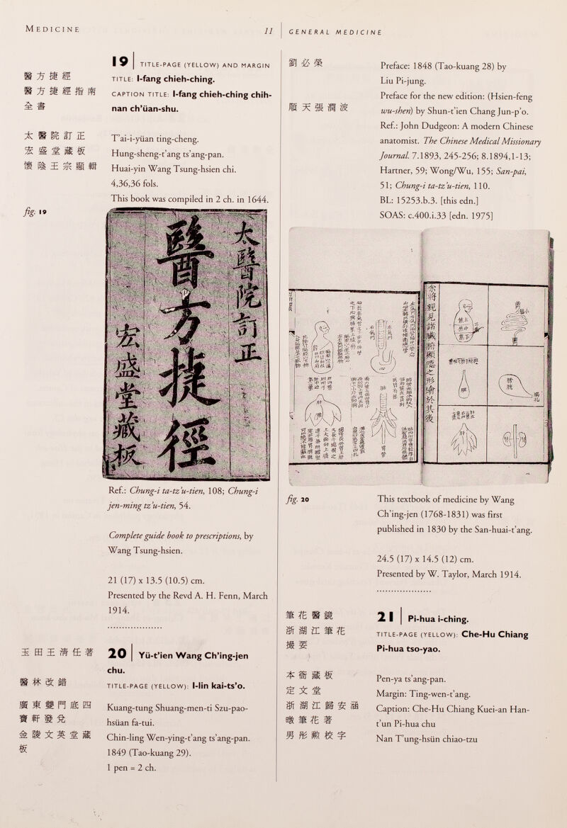 15 X m s & fig. 19 a m fi IE m, « ï E IE if ft e # & ü I i 1 Pi I I £ s £ g g ! I 9 i title-page (yellow) and margin title : l-fang chieh-ching. caption title : l-fang chieh-ching chih- nan ch'üan-shu. T'ai-i-yiian ting-cheng. Hung-sheng-t'ang ts'ang-pan. Huai-yin Wang Tsung-hsien chi. 4,36,36 fols. This book was compiled in 2 ch. in 1644. Ref.: Chung-i ta-tz'u-tien, 108; Chung-i jen-ming tz'u-tien, 54. Complete guide book to prescriptions, by Wang Tsung-hsien. 21 (17) X 13.5 (10.5) cm. Presented by the Revd A. H. Fenn, March 1914. 20 I Yü-t'ien Wang Ch'ing-jen chu. title-page (yellow ): l-lin kai-ts'o. Kuang-tung Shuang-men-ti Szu-pao- hsiian fa-tui. Chin-ling Wen-ying-t'ang ts'ang-pan. 1849 (Tao-kuang 29). 1 pen = 2 ch. Preface: 1848 (Tao-kuang 28) by Liu Pi-jung. Preface for the new edition: (Hsien-feng wu-sheri) by Shun-t'ien Chang Jun-p'o. Ref.: John Dudgeon: A modern Chinese anatomist. The Chinese Medical Missionary journal. 7.1893, 245-256; 8.1894,1-13; Hartner, 59; Wong/Wu, 155; San-pai, 51; Chung-i ta-tz'u-tien, 110. BL: 15253.b.3. [this edn.] SOAS: c.400.i.33 [edn. 1975] V» n $ This textbook of medicine by Wang Ch'ing-jen (1768-1831) was first published in 1830 by the San-huai-t'ang. 24.5 (17) X 14.5 (12) cm. Presented by W. Taylor, March 1914. m m m m fâMïLmm * m m m m a: as mm m 2 I I Pi-hua i-ching. title-page (yellow ): Che-Hu Chiang Pi-hua tso-yao. Pen-ya ts'ang-pan. Margin: Ting-wen-t'ang. Caption: Che-Hu Chiang Kuei-an Han- t'un Pi-hua chu Nan T'ung-hsiin chiao-tzu