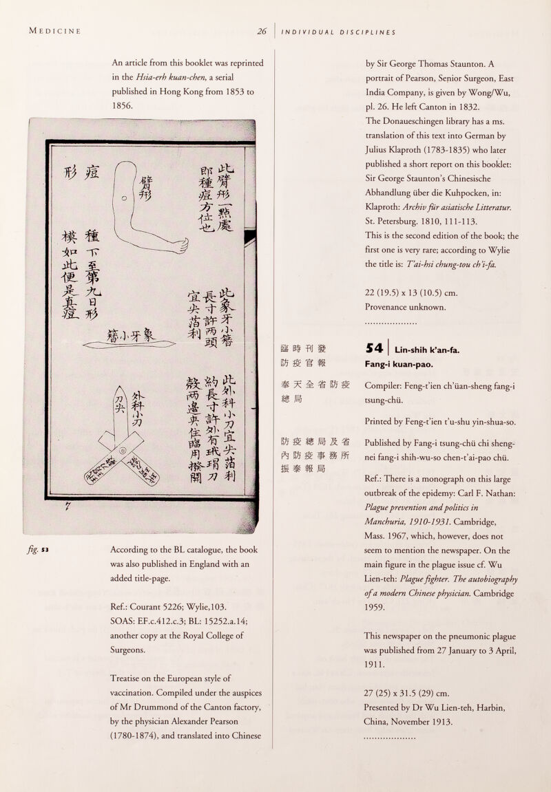 An article from this booklet was reprinted in the Hsia-erh kuan-chen , a serial published in Hong Kong from 1853 to 1856. f) fl a 4. « a- fu Jb Q & 0- n> J? i m ^ -tf- ^§¡í -ÖE. fr # ^ Sí $ r$ ^7 fig- According to the BL catalogue, the book was also published in England with an added title-page. Ref.: Courant 5226; Wylie, 103. SOAS: EF .c .412 .c .3; BL: 15252.a. 14; another copy at the Royal College of Surgeons. Treatise on the European style of vaccination. Compiled under the auspices of Mr Drummond of the Canton factory, by the physician Alexander Pearson (1780-1874), and translated into Chinese [ss s# aj & % è S ÌÈ ft by Sir George Thomas Staunton. A portrait of Pearson, Senior Surgeon, East India Company, is given by Wong/Wu, pi. 26. He left Canton in 1832. The Donaueschingen library has a ms. translation of this text into German by Julius Klaproth (1783-1835) who later published a short report on this booklet: Sir George Staunton's Chinesische Abhandlung über die Kuhpocken, in: Klaproth: Archiv für asiatische Litteratur. St. Petersburg. 1810, 111-113. This is the second edition of the book; the first one is very rare; according to Wylie the title is: T'ai-hsi chung-tou ch'i-fa. 22 (19.5) X 13 (10.5) cm. Provenance unknown. 54 I Lin-shih k'an-fa. Fang-i kuan-pao. J 3Si Compiler: Feng-t'ien ch'üan-sheng fang-i tsung-chii. Printed by Feng-t'ien t'u-shu yin-shua-so. M R íi Published by Fang-i tsung-chü chi sheng- * m m nei fang-i shih-wu-so chen-t'ai-pao chü. m Ref.: There is a monograph on this large outbreak of the epidemy: Carl F. Nathan: Plague prevention and politics in Manchuria, 1910-1931. Cambridge, Mass. 1967, which, however, does not seem to mention the newspaper. On the main figure in the plague issue cf. Wu Lien-teh: Plague fighter. The autobiography of a modern Chinese physician. Cambridge I959: This newspaper on the pneumonic plague was published from TI January to 3 April, 1911. 27 (25) X 31.5 (29) cm. Presented by Dr Wu Lien-teh, Harbin, China, November 1913.