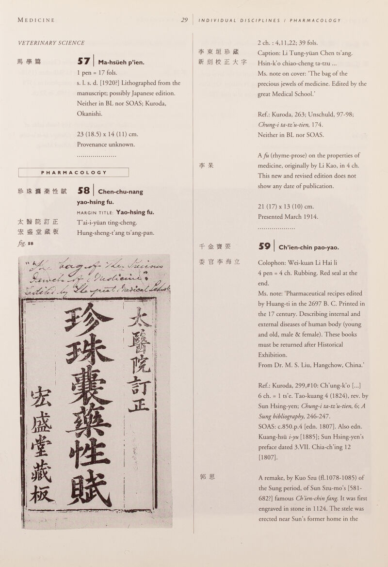 M edicine 29 individual disciplines i pharmacology VE TERINA RY S CI EN CE m mm 571 Ma-hsiieh p'ien. 1 pen =17 fols. s. 1. s. d. [1920?] Lithographed from the manuscript; possibly Japanese edition. Neither in BL nor SOAS; Kuroda, Okanishi. 23 (18.5) X 14 (11) cm. Provenance unknown. PHARMACOLOGY isiitti 581 Chen-chu-nang yao-hsing fu. margin title: YaO-hsing fu. ü' ÏÊ, II IE T'ai-i-yüan ting-cheng. 5K 5§ ÉL Ü S Hung-sheng-t'ang ts'ang-pan. fig. sa 2 ch. : 4,11,22; 39 fols. ^ 3ÍÍ M. Ü Caption: Li Tung-yiian Chen ts'ang. M IE ^ Hsin-k'o chiao-cheng ta-tzu ... Ms. note on cover: 'The bag of the precious jewels of medicine. Edited by the great Medical School.' Ref.: Kuroda, 263; Unschuld, 97-98; Chung-i ta-tz'u-tien , 174. Neither in BL nor SOAS. h fu (rhyme-prose) on the properties of ^ medicine, originally by Li Kao, in 4 ch. This new and revised edition does not show any date of publication. 21 (17) X 13 (10) cm. Presented March 1914. =p a s 59 I Ch'ien-chin pao-yao. Ü ï? ^ M M Colophon: Wei-kuan Li Hai li 4 pen = 4 ch. Rubbing. Red seal at the end. Ms. note: 'Pharmaceutical recipes edited by Huang-ti in the 2697 B. C. Printed in the 17 century. Describing internal and external diseases of human body (young and old, male & female). These books must be returned after Historical Exhibition. From Dr. M. S. Liu, Hangchow, China.' Ref.: Kuroda, 299,#10: Ch'ung-k'o [...] 6 ch. = 1 ts'e. Tao-kuang 4 (1824), rev. by Sun Hsing-yen; Chung-i ta-tz'u-tien, 6; A Sung bibliography, 246-247. SOAS: c.850.p.4 [edn. 1807]. Also edn. Kuang-hsii i-yu [1885]; Sun Hsing-yen's preface dated 3.VII. Chia-ch'ing 12 [1807]. S5 S A remake, by Kuo Szu (fl.1078-1085) of the Sung period, of Sun Szu-mo's [581 - 682?] famous Ch'ien-chin fang. It was first engraved in stone in 1124. The stele was erected near Sun's former home in the O