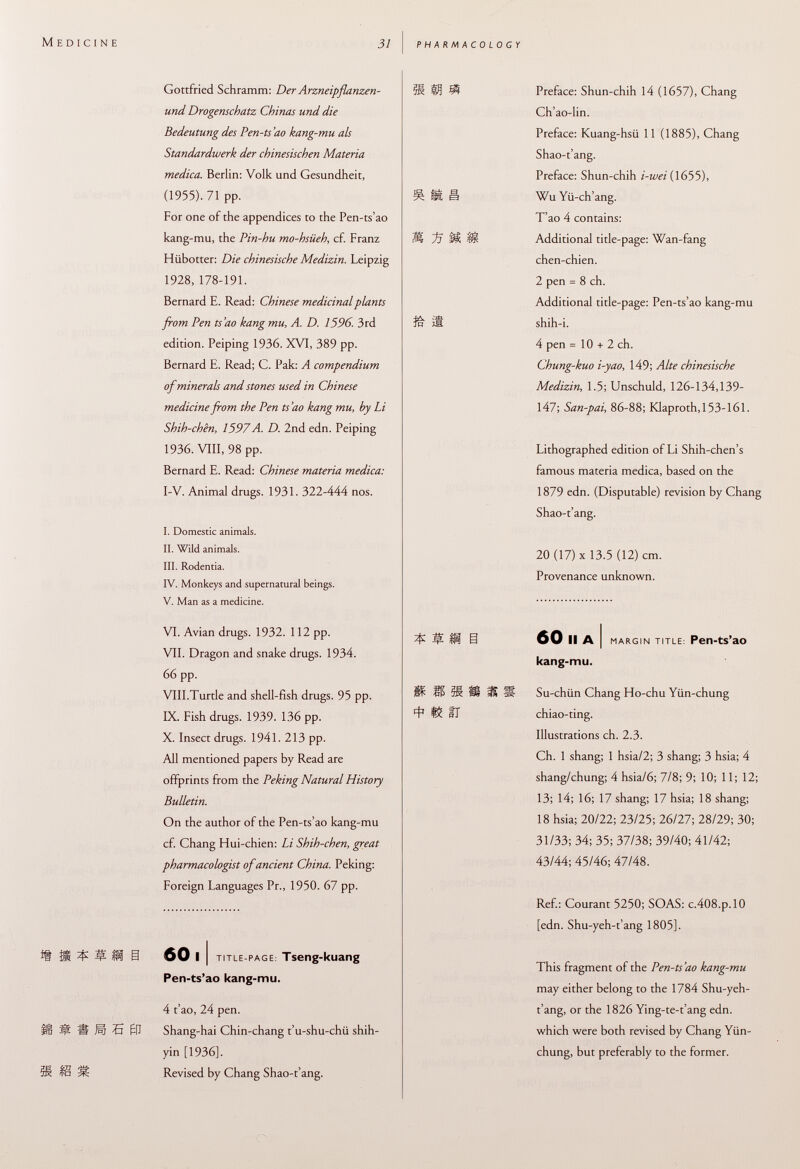 Gottfried Schramm: Der Arzneipflanzen- und Drogenschatz Chinas und die Bedeutung des Pen-ts'ao kang-mu als Standardwerk der chinesischen Materia medica. Berlin: Volk und Gesundheit, (1955). 71 pp. For one of the appendices to the Pen-ts'ao kang-mu, the Pin-hu mo-hsüeh , cf. Franz Hübotter: Die chinesische Medizin. Leipzig 1928, 178-191. Bernard E. Read: Chinese medicinal plants from Pen ts'ao kang mu, A. D. 1596. 3rd edition. Peiping 1936. XVI, 389 pp. Bernard E. Read; C. Pak: A compendium of minerals and stones used in Chinese medicine from the Pen ts'ao kang mu, by Li Shih-chên, 1597A. D. 2nd edn. Peiping 1936. VIII, 98 pp. Bernard E. Read: Chinese materia medica: I-V. Animal drugs. 1931. 322-444 nos. I. Domestic animals. II. Wild animals. III. Rodentia. IV. Monkeys and supernatural beings. V. Man as a medicine. VI. Avian drugs. 1932. 112 pp. VII. Dragon and snake drugs. 1934. 66 pp. VIII.Turtle and shell-fish drugs. 95 pp. IX. Fish drugs. 1939. 136 pp. X. Insect drugs. 1941. 213 pp. All mentioned papers by Read are offprints from the Peking Natural History Bulletin. On the author of the Pen-ts'ao kang-mu cf. Chang Hui-chien: Li Shih-chen, great pharmacologist of ancient China. Peking: Foreign Languages Pr., 1950. 67 pp. 60 11 title-page : Tseng-kuang Pen-ts'ao kang-mu. 4 t'ao, 24 pen. Ü M H Hi 5 01 Shang-hai Chin-chang t'u-shu-chii shih- yin [1936], ^ Revised by Chang Shao-t'ang. 31 SI Preface: Shun-chih 14 (1657), Chang Ch'ao-lin. Preface: Kuang-hsii 11 (1885), Chang Shao-t'ang. Preface: Shun-chih i-wei (1655), ^ ia Wu Yii-ch'ang. T'ao 4 contains: M ~fS M Additional title-page: Wan-fang chen-chien. 2 pen = 8 ch. Additional title-page: Pen-ts'ao kang-mu ín j 8 shih-i. 4 pen =10 + 2 ch. Chung-kuo i-yao , 149; Alte chinesische Medizin, 1.5; Unschuld, 126-134,139- 147; San-pai, 86-88; Klaproth.l53-161. Lithographed edition of Li Shih-chen's famous materia medica, based on the 1879 edn. (Disputable) revision by Chang Shao-t'ang. 20 (17) X 13.5 (12) cm. Provenance unknown. Í?*i 60 IIA I MARGIN TITLE: Pen-ts'aO kang-mu. M SE 3! ÍS M S Su-chiin Chang Ho-chu Yiin-chung Il chiao-ting. Illustrations ch. 2.3. Ch. 1 shang; 1 hsia/2; 3 shang; 3 hsia; 4 shang/chung; 4 hsia/6; 7/8; 9; 10; 11; 12; 13; 14; 16; 17 shang; 17 hsia; 18 shang; 18 hsia; 20/22; 23/25; 26/27; 28/29; 30; 31/33; 34; 35; 37/38; 39/40; 41/42; 43/44; 45/46; 47/48. Ref.: Courant 5250; SOAS: c.408.p,10 [edn. Shu-yeh-t'ang 1805]. This fragment of the Pen-ts'ao kang-mu may either belong to the 1784 Shu-yeh- t'ang, or the 1826 Ying-te-t'ang edn. which were both revised by Chang Yiin- chung, but preferably to the former.