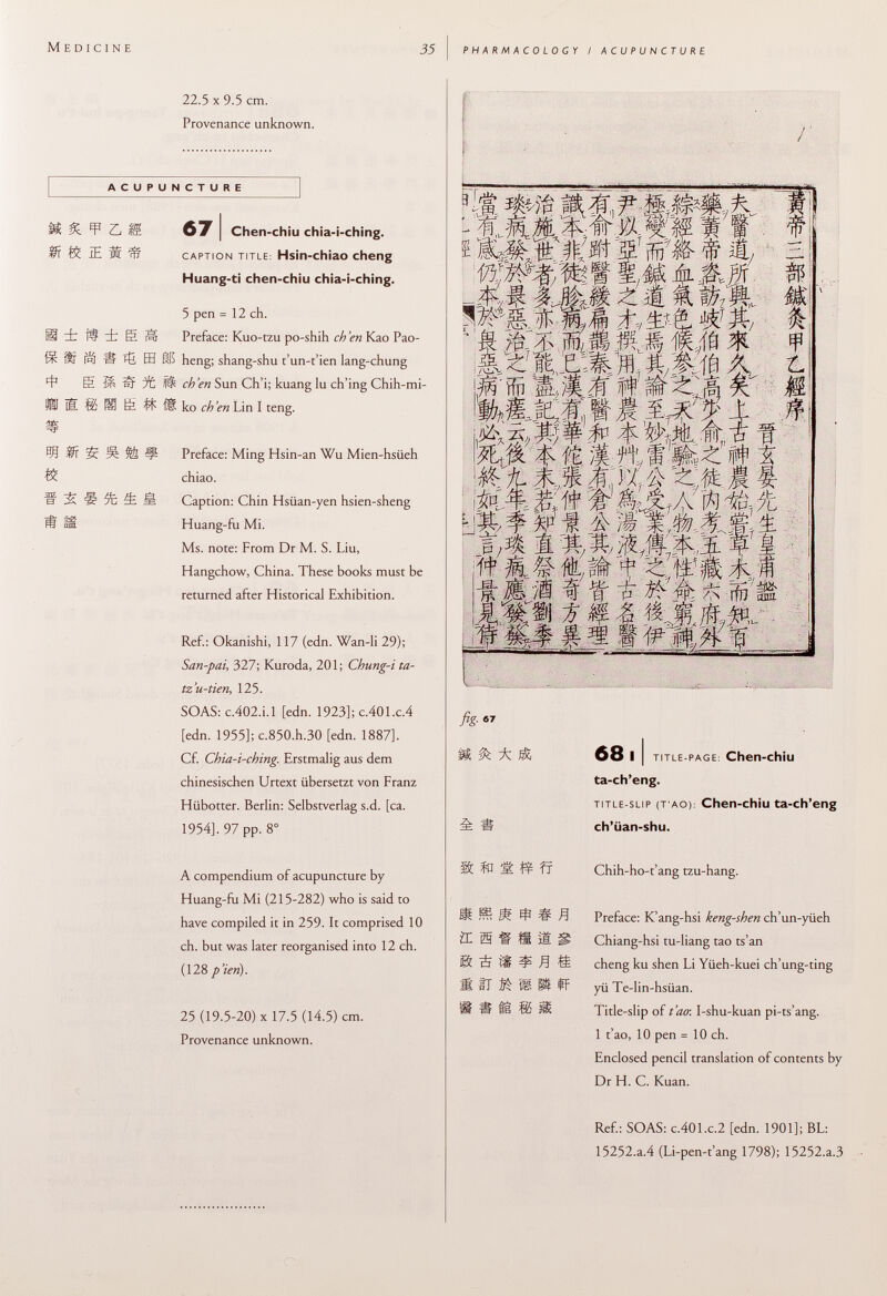 M edicine 35 pharmacology / acupuncture 22.5 X 9.5 cm. Provenance unknown. ACUPUNCTURE £ ¥ r, g 67 I Chen-chiu chia-i-ching. ft iE * IS caption title : Hsin-chiao cheng Huang-ti chen-chiu chia-i-ching. H it « m 4 ft 5 pen = 12 ch. ft ± e Hr Preface: Kuo-tzu po-shih ch 'en Kao Pao- Í r Í IS EH 115 heng; shang-shu t'un-t'ien lang-chung E ^ S 1 it S Sun Ch'i; kuang lu ch'ing Chih-mi- S ® Ë íf fi ko eh 'en Lin I teng. 55: Ä ¥ Preface: Ming Hsin-an Wu Mien-hsüeh chiao. S 5È 4 1 Caption: Chin Hsüan-yen hsien-sheng Huang-fu Mi. Ms. note: From Dr M. S. Liu, Hangchow, China. These books must be returned after Historical Exhibition. Ref.: Okanishi, 117 (edn. Wan-li 29); San-pai , 327; Kuroda, 201; Chung-i ta- tz'u-tien , 125- SOAS: c .402.Ì.1 [edn. 1923]; c.401.c.4 [edn. 1955]; c.850.h.30 [edn. 1887]. Cf. Chia-i-ching. Erstmalig aus dem chinesischen Urtext übersetzt von Franz Hübotter. Berlin: Selbstverlag s.d. [ca. 1954], 97 pp. 8° A compendium of acupuncture by Huang-fu Mi (215-282) who is said to have compiled it in 259. It comprised 10 ch. but was later reorganised into 12 ch. (128 p'ierì). 25 (19.5-20) X 17.5 (14.5) cm. Provenance unknown. 9 1 mt MMf&M§,t Ï IAI ft'íftá'iffi'# t si mwfMkfrw- \M.% MI# W - -¿r A 4: '-tí- '-a- .-A /& -7h ^ fej M % -$r, -if- fig- 1 & * 68 i i title-page : Chen-chiu ta-ch'eng. title-slip (t ao ): Chen-chiu ta-ch'eng è Ii ch'üan-shu. ifc Í0 ÎË! fr Chih-ho- t'ang tzu-hang. i ® Ä í # Í Preface: K'ang-hsi keng-shen ch'un-yüeh ZE Ì5 H ÍS 1! jî Chiang-hsi tu-liang tao ts'an ® È íí í H ££ cheng ku shen Li Yüeh-kuei ch'ung-ting Ä II í% fe ^ ff yü Te-lin-hsüan. í ti 85 Üí Title-slip of t'ao: I-shu-kuan pi-ts'ang. 1 t'ao, 10 pen = 10 ch. Enclosed pencil translation of contents by Dr H. C. Kuan. Ref.: SOAS: c .401 .c .2 [edn. 1901]; BL: 15252.a.4 (Li-pen-t'ang 1798); 15252.a.3