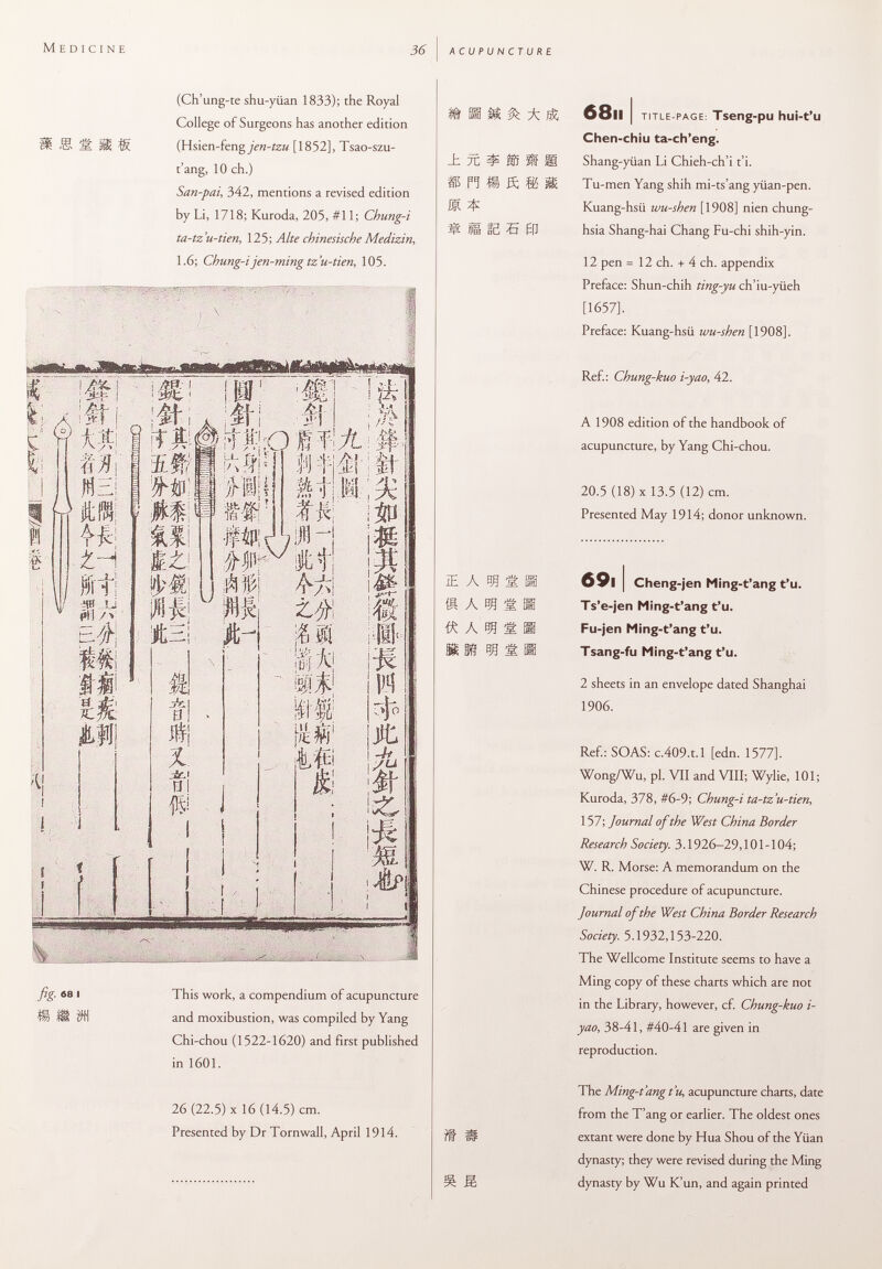 (Ch'ung-te shu-yüan 1833); the Royal College of Surgeons has another edition Ü S 1È. W. (Hsien-feng_7>»-fö« [1852], Tsao-szu- t'ang, 10 ch.) San-pai, 342, mentions a revised edition by Li, 1718; Kuroda, 205, #11; Chung-i ta-tz'u-tien, 125; Alte chinesische Medizin, 1.6; Chung-ijen-ming tz'u-tien, 105. fig- 68 i This work, a compendium of acupuncture H £M )W and moxibustion, was compiled by Yang Chi-chou (1522-1620) and first published in 1601. 26 (22.5) X 16 (14.5) cm. Presented by Dr Tornwall, April 1914. ü M & ± 68ll I TITLE-PAGE: Tseng -pU hui-t'u Chen-chiu ta-ch'eng. _h 7C ? ib Ä s Shang-yiian Li Chieh-ch'i t'i. S PI 8 ft IS H Tu-men Yang shih mi-ts'ang yüan-pen. IM. ^ Kuang-hsii wu-shen [1908] nien chung- ^ IS IB 5 01 hsia Shang-hai Chang Fu-chi shih-yin. 12 pen = 12 ch. + 4 ch. appendix Preface; Shun-chih ting-yu ch'iu-yiieh [1657], Preface: Kuang-hsii wu-shen [1908]. Ref.: Chung-kuo i-yao, 42. A 1908 edition of the handbook of acupuncture, by Yang Chi-chou. 20.5 (18) X 13.5 (12) cm. Presented May 1914; donor unknown. ie a m g h 69i I Cheng-jen Ming-t'ang t'u. Ä À Eft 1É. Hi Ts'e-jen Ming-t'ang t'u. Á @ Fu-jen Ming-t'ang t'u. §S< Kf 53 ÉL HI Tsang-fu Ming-t'ang t'u. 2 sheets in an envelope dated Shanghai 1906. Ref.: SOAS: c.409.t.l [edn. 1577]. Wong/Wu, pl. VII and VIII; Wylie, 101; Kuroda, 378, #6-9; Chung-i ta-tz'u-tien, 157; Journal of the West China Border Research Society. 3.1926-29,101 -104; W. R. Morse: A memorandum on the Chinese procedure of acupuncture. Journal of the West China Border Research Society. 5.1932,153-220. The Wellcome Institute seems to have a Ming copy of these charts which are not in the Library, however, cf. Chung-kuo i- yao, 38-41, #40-41 are given in reproduction. The Ming-t'ang t'u, acupuncture charts, date from the T'ang or earlier. The oldest ones 7# ÍP extant were done by Hua Shou of the Yiian dynasty; they were revised during the Ming S dynasty by Wu K'un, and again printed