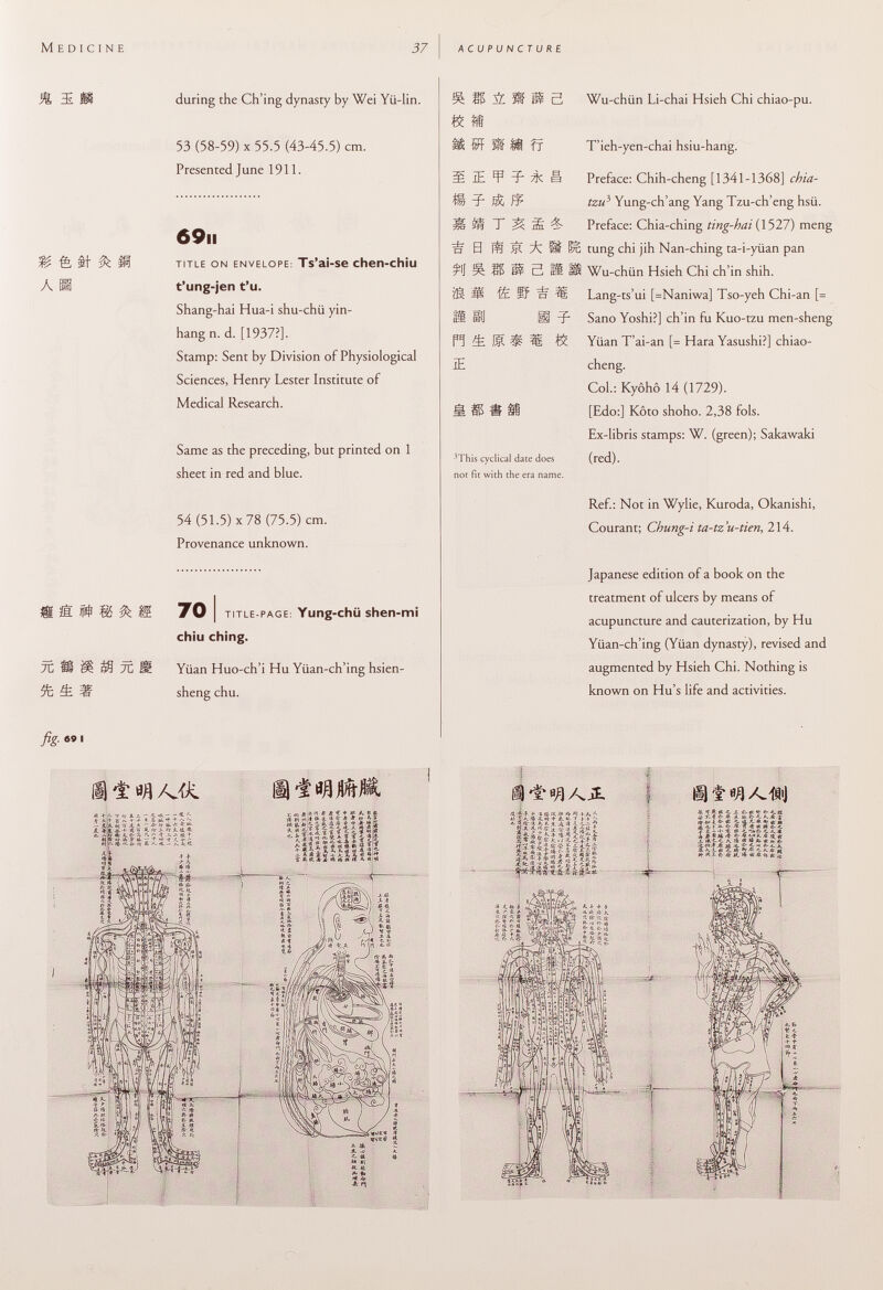 & a ti- & fi P 85 0t 7C St & 7C during the Ch'ing dynasty by Wei Yii-lin. 53 (58-59) X 55.5 (43-45.5) cm. Presented June 1911. 69 ii title on envelope : Ts'ai-se chen-chiu t'ung-jen t'u. Shang-hai Hua-i shu-chü yin- hang n. d. [1937?]. Stamp: Sent by Division of Physiological Sciences, Henry Lester Institute of Medical Research. Same as the preceding, but printed on 1 sheet in red and blue. 54 (51.5) x 78 (75.5) cm. Provenance unknown. 70 i title-page : Yung-chü shen-mi chiù ching. Yiian Huo-ch'i Hu Yiian-ch'ing hsien- sheng chu. s m & & if 3 Wu-chiin Li-chai Hsieh Chi chiao-pu. fx MiEfîil lïÂI if H Ffi S * If n & u m îë 3 m, £ & IE 3 This cyclical date does not fit with the era name. T'ieh-yen-chai hsiu-hang. Preface: Chih-cheng [1341-1368] chia- tzu 3 Yung-ch'ang Yang Tzu-ch'eng hsü. Preface: Chia-ching ting-hai (1527) meng tung chi jih Nan-ching ta-i-yiian pan Wu-chiin Hsieh Chi ch'in shih. Lang-ts'ui [=Naniwa] Tso-yeh Chi-an [= Sano Yoshi?] ch'in fu Kuo-tzu men-sheng Yüan T'ai-an [= Hara Yasushi?] chiao- cheng. Col.: Kyôhô 14 (1729). [Edo:] Kôto shoho. 2,38 fols. Ex-libris stamps: W. (green); Sakawaki (red). Ref.: Not in Wylie, Kuroda, Okanishi, Courant; Chung-i ta-tz'u-tien, 214. Japanese edition of a book on the treatment of ulcers by means of acupuncture and cauterization, by Hu Yiian-ch'ing (Yiian dynasty), revised and augmented by Hsieh Chi. Nothing is known on Hu's life and activities. «SUR fig. « I ffli w/d&j