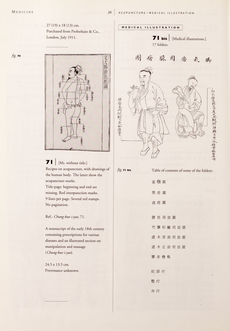 M edicine fig. 7 o 38 acupuncture. I medical illustration 27 (19) x 18 (13) cm. Purchased from Probsthain & Co., London, July 1911. 7 I bis I [Medical illustrations. 17 folders. Ref.: Chung-kuo i-yao , 71. s « m A manuscript of the early 18th century containing prescriptions for various diseases and an illustrated section on manipulation and massage (Chung-kuo i-yao). 24.5 x 13.5 cm. Provenance unknown. Vr m fé ìS ^ il * IE m m s s & « s m & fr 7 I I [Ms. without title.] Recipes on acupuncture, with drawings of the human body. The latter show the acupuncture marks. Title-page: beginning and end are missing. Red interpunction marks. 9 lines per page. Several red stamps. No pagination. fig. 7i bis Table of contents of some of the folders: 1SI JÚL £ H ff