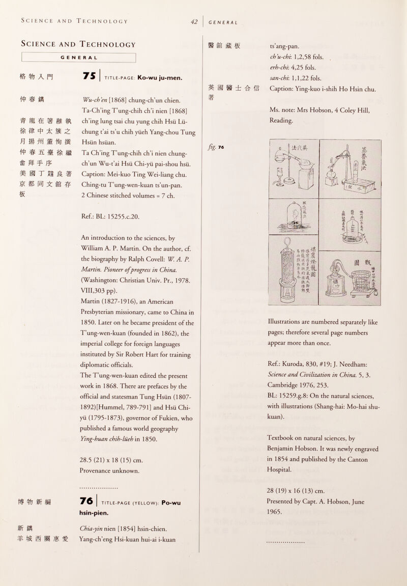 Science and Technology GENERAL A ñ # ; « m 4 1 X *n m m ^si mm ¥ m iriiâi [si ;£ il # 75 i title-page : Ko-wu ju-men. Wu-ch'en [1868] chung-ch'un chien. Ta-Ch'ing T'ung-chih ch'i nien [1868] ch'ing lung tsai chu yung chih Hsü Lü- chung t'ai ts'u chih yiieh Yang-chou Tung Hsiin hsüan. Ta Ch'ing T'ung-chih ch'i nien chung- ch'un Wu-t'ai Hsü Chi-yü pai-shou hsü. Caption: Mei-kuo Ting Wei-Iiang chu. Ching-tu T'ung-wen-kuan ts'un-pan. 2 Chinese stitched volumes = 7 ch. Ref.: BL: 15255 .c .20. An introduction to the sciences, by William A. P. Martin. On the author, cf. the biography by Ralph Covell: W. A. P. Martin. Pioneer ofprogress in China. (Washington: Christian Univ. Pr., 1978. VIII,303 pp). Martin (1827-1916), an American Presbyterian missionary, came to China in 1850. Later on he became president of the T'ung-wen-kuan (founded in 1862), the imperial college for foreign languages instituted by Sir Robert Hart for training diplomatic officials. The T'ung-wen-kuan edited the present work in 1868. There are prefaces by the official and statesman Tung Hsiin (1807- 1892) [Hummel, 789-791] and Hsü Chi- yii (1795-1873), governor of Fukien, who published a famous world geography Ying-huan chih-liieh in 1850. 28.5 (21) X 18 (15) cm. Provenance unknown. 76 i title-page (yellow): Po -WU hsin-pien. 18 S* ts ang-pan. ch'u-chv. 1,2,58 fols. erh-chi: 4,25 fols. san-chv. 1,1,22 fols, ü ü dt o lì» Caption: Ying-kuo i-shih Ho Hsin chu. Ms. note: Mrs Hobson, 4 Coley Hill, Reading. fis-- « a s §¡ ft m î '5¡ * »./MIL » !>'l «, If SkK ti tv Illustrations are numbered separately like pages; therefore several page numbers appear more than once. Ref.: Kuroda, 830, #19; J. Needham: Science and Civilization in China. 5, 3. Cambridge 1976, 253. BL: 15259.g.8: On the natural sciences, with illustrations (Shang-hai: Mo-hai shu- kuan). Textbook on natural sciences, by Benjamin Hobson. It was newly engraved in 1854 and published by the Canton Hospital. 28 (19) x 16 (13) cm. Presented by Capt. A. Hobson, June 1965. H t m m m m m m s Chia-yin nien [1854] hsin-chien. Yang-ch'eng Hsi-kuan hui-ai i-kuan