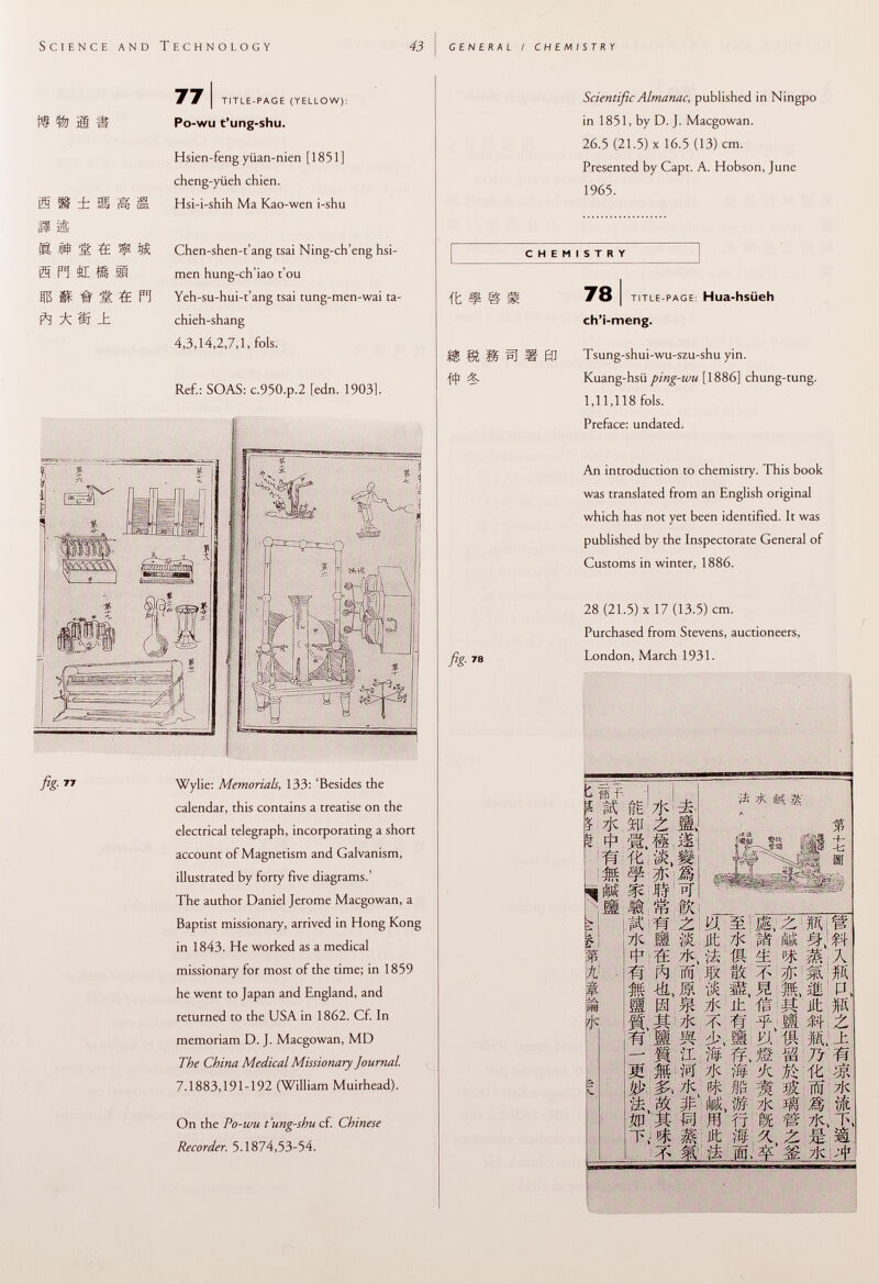 i® ü i ÏÎ§ ¡ H 2È R # 'è. 4 ^ S P! £E it ! Éfl$ IS # S ÏË ft ^ ®J _t 77 I title-page (yellow): Po-wu t'ung-shu. Hsien-feng yiian-nien [1851] cheng-yüeh chien. Hsi-i-shih Ma Kao-wen i-shu Chen-shen-t'ang tsai Ning-ch'eng hsi- men hung-ch'iao t'ou Yeh-su-hui-t'ang tsai tung-men-wai ta- chieh-shang 4,3,14,2,7,1, fols. Ref.: SOAS: c.950.p.2 [edn. 1903]. fig- Wylie: Memorials , 133: 'Besides the calendar, this contains a treatise on the electrical telegraph, incorporating a short account of Magnetism and Galvanism, illustrated by forty five diagrams.' The author Daniel Jerome Macgowan, a Baptist missionary, arrived in Hong Kong in 1843. He worked as a medical missionary for most of the time; in 1859 he went to Japan and England, and returned to the USA in 1862. Cf. In memoriam D. J. Macgowan, MD The China Medical Missionary Journal. 7.1883,191-192 (William Muirhead). On the Po-wu t'ung-shu cf. Chinese Recorder. 5.1874,53-54. Scientific Almanac, published in Ningpo in 1851, by D. J. Macgowan. 26.5 (21.5) X 16.5 (13) cm. Presented by Capt. A. Hobson, June 1965. CHEMISTRY it ¥ g M 78 j title-page : Hua-hsüeh ch'i-meng. S Í& S? ííf H 0] Tsung-shui-wu-szu-shu yin. {if &. Kuang-hsü ping-wu [1886] chung-tung. 1,11,118 fols. Preface: undated. An introduction to chemistry. This book was translated from an English original which has not yet been identified. It was published by the Inspectorate General of Customs in winter, 1886. 28 (21.5) x 17 (13.5) cm. Purchased from Stevens, auctioneers, ßg % 78 London, March 1931. ^7jC S p|3 w m ^ its ■ft » ríA pro 'M, @ M Ìli; # Je %\¡,Z 'Mi - .. . # & M m j &' pt ä s lie •a; tí 2 7jC Ü M ^ ft ÏÏÏ. -(&» JSl IBI ää ^ f II ' tu; H IM tt> ^ WM m t.- # m * ft vi -K IS f üi, M Ht 7jC íi- «• ? s ¿ ih i n M 7jC íí| % fp fak, m ít st m It fp í$ 0,11 jS i '/i 7iC 3» m ËJk M.W IA M ü Ii, Ht M ^ £ M. -t ita M: Vi 7ic > :i> 7K:^