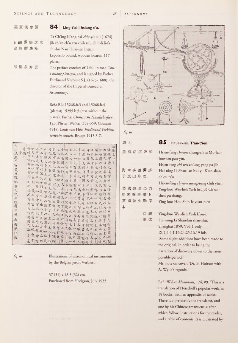 S M fè m m ¿ s ® M 84 I Ling-t'ai i-hsiang t'u. Ta Ch'ing K'ang-hsi chia-yin sui [1674] jih ch'an ch'ü tzu chih tz'u chih-li li-fa chi-hsi Nan Huai-jen hsiian. Leporello bound, wooden boards. 117 plates. The preface consists of 1 fol. in ms.: Chu- i hsiang pien-yen, and is signed by Father Ferdinand Verbiest S.J. (1623-1688), the director of the Imperial Bureau of Astronomy. Ref.: BL: 15268.b.3 and 15268.b.4 (plates); 15255.b.5 (text without the plates); Fuchs: Chinesische Handschriften, 123; Pfister: Notices, 358-359; Courant 4918; Louis van Fiée: Ferdinand Verbiest, écrivain chinois. Bruges 1913,3-7. ; A. i a n t? Ä S •u a M \* j ■# & •â A— ■m * y/*- 3] ?! Nt '5 5:9 *• í~ *' j- ? M. *■ 1 * ft n 1LXin< f Î. y f Ï * ¿Hf. * a -It •*=-'J^s»i|-;f f ¿tí à s f S- -T. ~Â ^ g *& 1 nj-.fc.*-* ■ ^ ítr £ ~ A MlT « -F « A f 5S. X. f *1-w m ^rr T ■! F p) Ríi 'é T f -iC'î't T __ — -nu q -i- ■ i j i-v ■— 'i- ; T ^ ^ f í M f ií$*v. < * *T T jt & £ * M* ^ ti &•# *■ 5 i A -j -ft].t ^ -^<*7^ -i : I 7_* Mftltit -è. ?'] *. tff -C ^ »J vfc 4 A fíf ** * * 7 ft, Il ffl 7 m * ^ Ä ' '■ ^ « fi í -i- i tí fi^fi 4^ ^ « a ^ ^ 4 - * t í -r^A * isfc^i x| t ^ *j iIgiffli X ^(.c, - f ;-& s; i &, %J ^. A- 84 Illustrations of astronomical instruments, by the Belgian jesuit Verbiest. 37 (31) X 18.5 (32) cm. Purchased from Hodgson, July 1935. M fé í Eli « ^ S Hi ft S M # í 1«^ M Ff S î® ± ©J ® □ ìTft 85 I title-page : T'an-t'ien. Hsien-feng chi-wei chung-ch'iu Mo-hai- huo-tzu pan-yin. Hsien-feng chi-wei ch'ung-yang pa-jih Hai-ning Li Shan-Ian hsii yii K'un-shan ch'ou tz'u. Hsien-feng chi-wei meng-tung chih yiieh Ying-kuo Wei-lieh Ya-li hsü yii Ch'un- shen pu shang. Ying-kuo Hou Shih-le yüan-pien. Ying-kuo Wei-lieh Ya-li k'ou-i. Hai-ning Li Shan-Ian shan-shu. Shanghai 1859. Vol. 1 only: IX,2,4,4,1,16,24,25,16,19 fols. 'Some slight additions have been made to the original, in order to bring the narration of discovery down to the latest possible period.' Ms. note on cover. 'Dr. B. Hobson with A. Wylie's regards.' Ref.: Wylie: Memorials, 174, #9: 'This is a translation of Herschell's popular work, in 18 books, with an appendix of tables. There is a preface by the translator, and one by his Chinese amanuensis; after which follow, instructions for the reader, and a table of contents. It is illustrated by ;w #k#< s| «p JS&gk