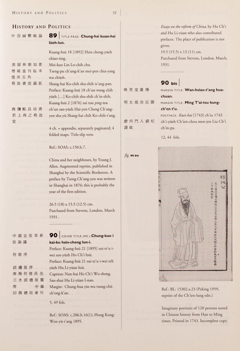 History and Politics 4 1 W m tu E A & * % ^ M ± B « * m -È. & m fsj m £ zk fa /? g ft ill n Ä s flj 89 I title-page : Chung-hsi kuan-hs¡ lüeh-lun. Kuang-hsii 18 [1892] Hsin cheng-yüeh chiao-ting. Mei-kuo Lin Lo-chih chu. Tseng-pu ch'ung-k'an mei-pen chia-yang wu chiieh. Shang-hai Ko-chih shu-shih ts'ang-pan. Preface: Kuang-hsü 18 ch'un wang chih yiieh [...] Ko-chih shu-shih ch'in-shih. Kuang-hsii 2 [1876] sui tsai ping-tzu ch'un san-yiieh Hai-yen Cheng Ch'ang- yen shu yii Shang-hai chih Ko-chih-t'ang. 4 ch. + appendix, separately paginated; 4 folded maps. Title-slip torn. Ref.: SOAS: c,150.h.7. China and her neighbours, by Young J. Allen. Augmented reprint, published in Shanghai by the Scientific Bookstore. A preface by Tseng Ch'ang-yen was written in Shanghai in 1876; this is probably the year of the first edition. 26.5 (18) X 15.5 (12.5) cm. Purchased from Stevens, London, March 1931. 90 I cover title (ms .):Chung -kllO Ì kai-ko hsin-cheng lun-i. Preface: Kuang-hsü 21 [1895] sui-tz'u i- wei san-yiieh Ho Ch'i hsii. Preface: Kuang-hsii 21 sui-tz'u i-wei erh yiieh Hu Li-yiian hsii. Caption: Nan-hai Ho Ch'i Wo-sheng. San-shui Hu Li-yiian I-nan. Margin: Chung-hua yin-wu tsung-chii ch'eng-k'an. 5, 49 fols. Ref.: SOAS: c.206.h.l6(l); Hong Kong: Wen-yii-t'ang 1895. fig• ' Essays on the reform of China, by Ho Ch'i and Hu Li-yüan who also contributed prefaces. The place of publication is not given. 19.5 (15.5) X 13 (11) cm. Purchased from Stevens, London, March, 1931. il® E « h A m e 90 bis I margin title : Wan-hsiao-t'ang hua- chuan. margin title : Ming T'ai-tsu kung- ch'en t'u. postface: Kuei-hai[ 1743] ch'iu 1743 ch'i-yiieh Ch'ien-chou men-jen Liu Ch'i ch'in-pa. 12, 44 fols. fc ÍL m ] £ fc & ÍJ- I 4 5*. =f- - -ffc vL> M- li & - m Aa ■w- m S # % fr Mu t iÉL <st Ref.: BL: 15302.a.23 (Peking 1959, reprint of the Ch'ien-lung edn.) Imaginary portraits of 120 persons noted in Chinese history from Han to Ming times. Printed in 1743. Incomplete copy. C-