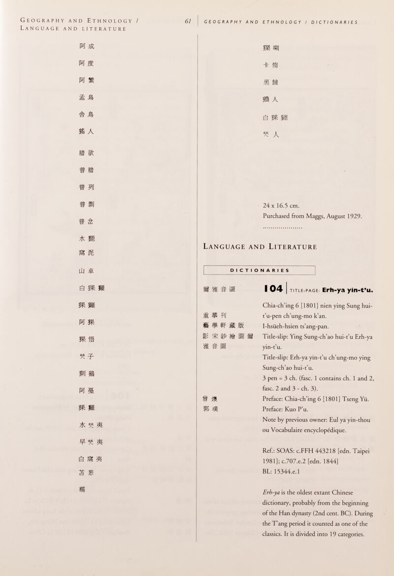 Geography and Ethnology / Language and literature 61 geography and ethnology / dictionaries M Sc M g h m # sk % a fit $c dfc Sit B rte « 511 « pj « â S iE ÚJ ES ï* Ü ^ m h m mm » =f m m h s m m * 5Í * ¥ 5S M s s * £ s is §g «9 + ff M fi ai A â » S3 « a 24 X 16.5 cm. Purchased from Maggs, August 1929. Language and Literature DICTIONARIES 104 I title-page: Erli-ya yin-t'u. Chia-ch'ing 6 [1801] nien ying Sung hui- ffj t'u-pen ch'ung-mo k'an. If Ü R I-hsiieh-hsien ts'ang-pan. Title-slip: Ying Sung-ch'ao hui-t'u Erh-ya <f§ la IB yin-t'u. Title-slip: Erh-ya yin-t'u ch'ung-mo ying Sung-ch'ao hui-t'u. 3 pen = 3 eh. (fase. 1 contains ch. 1 and 2, fase. 2 and 3 - ch. 3). •$: Preface: Chia-ch'ing 6 [1801] Tseng Yü. S5 1J1 Preface: Kuo P'u. Note by previous owner: Eul ya yin-thou ou Vocabulaire encyclopédique. Ref.: S OAS: c.FFH 443218 [edn. Taipei 1981]; c.707.e.2 [edn. 1844] BL: 15344.e.l Erh-ya is the oldest extant Chinese dictionary, probably from the beginning of the Han dynasty (2nd cent. BC). During the T'ang period it counted as one of the classics. It is divided into 19 categories.