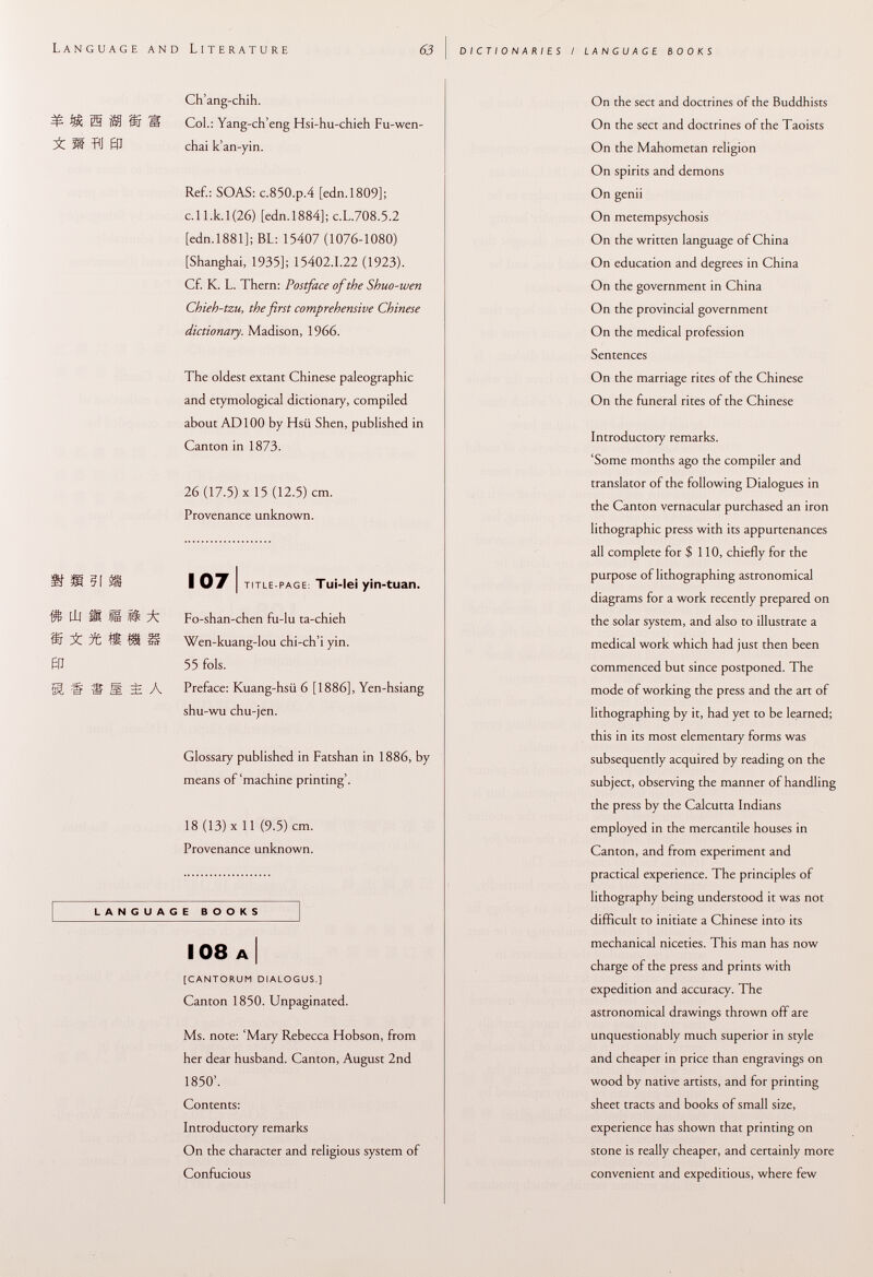 Language and Literature 63 dictionaries / language books Ch'ang-chih. =ß- ffi $9 ÍSr S Col.: Yang-ch'eng Hsi-hu-chieh Fu-wen- i M RI 01 chai k'an-yin. Ref.: SOAS: c.850.p.4 [edn.1809]; c.ll.k.l(26) [edn.1884]; c.L.708.5.2 [edn. 1881 ]; BL: 15407 (1076-1080) [Shanghai, 1935]; 15402.1.22 (1923). Cf. K. L. Thern: Postface of the Shuo-wen Chieh-tzu, the first comprehensive Chinese dictionary. Madison, 1966. The oldest extant Chinese paléographie and etymological dictionary, compiled about AD 100 by Hsii Shen, published in Canton in 1873. 26 (17.5) X 15 (12.5) cm. Provenance unknown. Ifsuiss 107) title-page : Tu¡-le¡ yin-tuan. lil M J® fl® A Fo-shan-chen fu-lu ta-chieh S it ® HI f§ Wen-kuang-lou chi-ch'i yin. ® 55 fols. SI H ® M 3î A Preface: Kuang-hsii 6 [1886], Yen-hsiang shu-wu chu-jen. Glossary published in Fatshan in 1886, by means of'machine printing'. 18 (13) X 11 (9.5) cm. Provenance unknown. LANGUAGE BOOKS 108 a I [cantorum dialogus.] Canton 1850. Unpaginated. Ms. note: 'Mary Rebecca Hobson, from her dear husband. Canton, August 2nd 1850'. Contents: Introductory remarks On the character and religious system of Confucious On the sect and doctrines of the Buddhists On the sect and doctrines of the Taoists On the Mahometan religion On spirits and demons On genii On metempsychosis On the written language of China On education and degrees in China On the government in China On the provincial government On the medical profession Sentences On the marriage rites of the Chinese On the funeral rites of the Chinese Introductory remarks. 'Some months ago the compiler and translator of the following Dialogues in the Canton vernacular purchased an iron lithographic press with its appurtenances all complete for $ 110, chiefly for the purpose of lithographing astronomical diagrams for a work recently prepared on the solar system, and also to illustrate a medical work which had just then been commenced but since postponed. The mode of working the press and the art of lithographing by it, had yet to be learned; this in its most elementary forms was subsequently acquired by reading on the subject, observing the manner of handling the press by the Calcutta Indians employed in the mercantile houses in Canton, and from experiment and practical experience. The principles of lithography being understood it was not difficult to initiate a Chinese into its mechanical niceties. This man has now charge of the press and prints with expedition and accuracy. The astronomical drawings thrown off are unquestionably much superior in style and cheaper in price than engravings on wood by native artists, and for printing sheet tracts and books of small size, experience has shown that printing on stone is really cheaper, and certainly more convenient and expeditious, where few