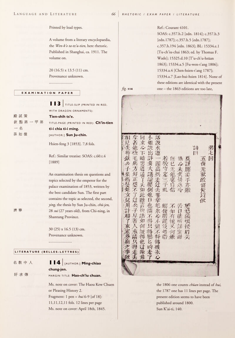 Language and Literature 66 rhetoric / exam paper / literature Printed by lead types. A volume from a literary encyclopaedia, the Wen-k'o ta-tz'u-tien, here rhetoric. Published in Shanghai, ca. 1911. The volume on. 20 (16.5) X 13.5 (11) cm. Provenance unknown. EXAMINATION PAPER ' £ ■ i i 3 i title-slip (printed in red, with dragon ornaments): Tien-shih ts'e. title-page (printed in red): Ch'in-tien ti-i chia ti-i ming. [author ] Sun Ju-chin. Hsien-feng 3 [1853]. 7,8 fols. Ref.: Similar treatise: SOAS: c.60.t.4 [1889] An examination thesis on questions and topics selected by the emperor for the palace examination of 1853, written by the best candidate Sun. The first part contains the topic as selected, the second, ying, the thesis by Sun Ju-chin, chii-jen, 28 sui (27 years old), from Chi-ning, in Shantung Province. 30 (25) X 16.5 (13) cm. Provenance unknown. LITERATURE (BELLES-LETTRES) « « * A i 14 I [ author :] Ming-chiao chung-jen. margin title : Hao-ch'iu chuan. Ms. note on cover: The Haou Kew Chuen or Pleasing History 2. Fragment: 1 pen = hui 6-9 [of 18]: 11,11,12,11 fols. 12 lines per page Ms. note on cover: April 18th, 1845. fig 114 Ref.: Courant 4101. SOAS: c.357.h.2 [edn. 1814]; c.357.h.3 [edn.1787]; c.357.h.5 [edn. 1787]; c.357.h.l94 [edn. 1863]; BL: 15334.e.l [Tu-ch'iu-chai 1863; ed. by Thomas F. Wade]; 15325.d. 10 [T'u-ch'u-hsiian 1863]; 15334.a.5 [Fu-wen-t'ang 1806]; 15334.a.4 [Chen-hsien-t'ang 1787]; 15334.a.7 [Lao-hui-hsien 1814]. None of these editions are identical with the present one - the 1863 editions are too late, ; n É & M -t; . 0i « M 2-: m te ^ Jk 7 SI ii .M ^ It M V- '■rm jh a Pft m \m ¡M £> tf'i f m M m. m $í /Jc T> Hi M tí« tï — M m % i m .il A m iÊ MM % Y SÉ ¿Ê rz. Á M ii r #¡ #J ûîL Jffc '% ifê P ^ p « m %/É /je # U % EL ,d> M Te jfc m ^ ^ M M- r- 0 7Í< ^ ^4* If el ïS m •m -n VX Je © pr .n A > P .. ik m in :# y]> II it p/r x m .m © w » 7^ 1^t > 7 > #l c M # ^ & /t. OC ^ m # íf ¿i # ií M yK fv t taf i the 1806 one counts chiian instead of hui, the 1787 one has 11 lines per page. The present edition seems to have been published around 1800. Sun K'ai-ti, 140.