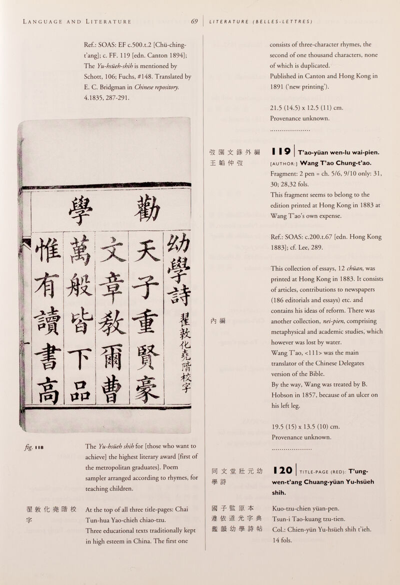 nguage and literature 69 ! LITERATURE (belles-lettres) Ref.: SOAS: EF c.500.t.2 [Chii-ching- t'ang]; c. FF. 119 [edn. Canton 1894]; The Yu-hsüeh-shih is mentioned by Schott, 106; Fuchs, #148. Translated by E. C. Bridgman in Chinese repository. 4.1835, 287-291. 11 s The Yu-hsiieb shih for [those who want to achieve] the highest literary award [first of the metropolitan graduates]. Poem sampler arranged according to rhymes, for teaching children. SÜ it ÎË föt Í& At the top of all three title-pages: Chai Tun-hua Yao-chieh chiao-tzu. Three educational texts traditionally kept in high esteem in China. The first one consists of three-character rhymes, the second of one thousand characters, none of which is duplicated. Published in Canton and Hong Kong in 1891 ('new printing'). 21.5 (14.5) X 12.5 (11) cm. Provenance unknown. SSÜiüííli I I 9 I T'ao-yüan wen-lu wai-pien. lifts [author ] Wang T'ao Chung-t'ao. Fragment: 2 pen = ch. 5/6, 9/10 only: 31, 30; 28,32 fols. This fragment seems to belong to the edition printed at Hong Kong in 1883 at Wang T'ao's own expense. Ref.: SOAS: c.200.t.67 [edn. Hong Kong 1883]; cf. Lee, 289. This collection of essays, 12 chüan , was printed at Hong Kong in 1883. It consists of articles, contributions to newspapers ( 186 editorials and essays) etc. and contains his ideas of reform. There was Ñ IB another collection, nei-pien , comprising metaphysical and academic studies,' which however was lost by water. Wang T'ao, <111> was the main translator of the Chinese Delegates version of the Bible. By the way, Wang was treated by B. Hobson in 1857, because of an ulcer on his left leg. 19.5 (15) X 13.5 (10) cm. Provenance unknown. 1^1 'M. rfcfc 7C %f] I 20 I title-page (red): T'ung- wen-t'ang Chuang-yüan Yu-hsüeh shih. -p Üm 15 $ Kuo-tzu-chien yüan-pen. iË pfc ^ Ä Tsun-i Tao-kuang tzu-tien. Ü $1 !p W íé Col.: Chien-yiin Yu-hsiieh shih t'ieh. 14 fols.