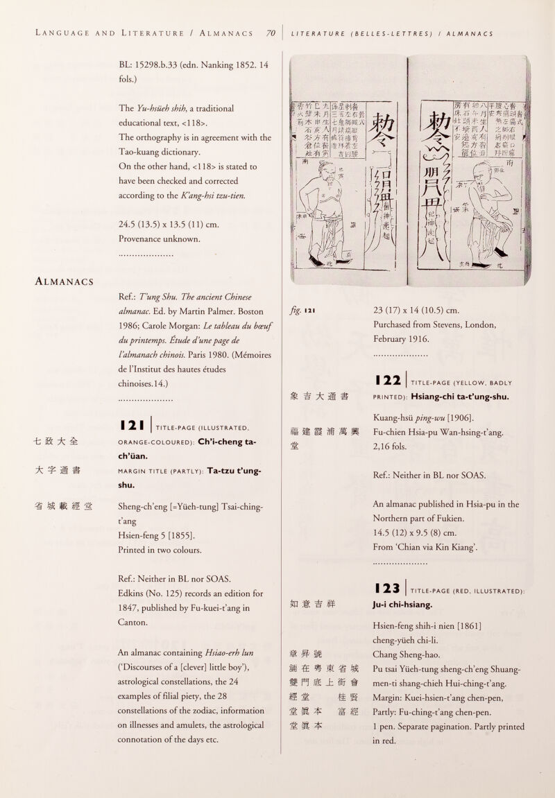 Language and Literature / Almanacs 70 literature (belles-lettres) / almanacs Almanacs -t ß * m & BL: 15298.b.33 (edn. Nanking 1852. 14 fols.) The Yu-hsiieh shih, a traditional educational text, <118>. The orthography is in agreement with the Tao-kuang dictionary. On the other hand, <118> is stated to have been checked and corrected according to the K'ang-hsi tzu-tien. 24.5 (13.5) X 13.5 (11) cm. Provenance unknown. Ref.: T'ungShu. The ancient Chinese almanac. Ed. by Martin Palmer. Boston 1986; Carole Morgan: Le tableau du bœuf du printemps. Etude d'une page de l'almanach chinois. Paris 1980. (Mémoires de l'Institut des hautes études chinoises. 14.) 121 i title-page (illustrated, orange-coloured ): Ch'i-cheng ta- ch'iian. margin title (partly): Ta -tZU t'ung- shu. Sheng-ch'eng [=Yüeh-tung] Tsai-ching- t'ang Hsien-feng 5 [1855]. Printed in two colours. Ref.: Neither in BL nor SOAS. Edkins (No. 125) records an edition for 1847, published by Fu-kuei-t'ang in Canton. An almanac containing Hsiao-erh lun ('Discourses of a [clever] little boy'), astrological constellations, the 24 examples of filial piety, the 28 constellations of the zodiac, information on illnesses and amulets, the astrological connotation of the days etc. mvr C. il fi ■fè fi 'fk ,kbfäfi. fig. Ill * Ita ¡8 te I b# 23 (17) x 14 (10.5) cm. Purchased from Stevens, London, February 1916. 122 i title-page (yellow, badly printed ): Hsiang-chi ta-t'ung-shu. Kuang-hsü ping-wu [1906]. Fu-chien Hsia-pu Wan-hsing-t'ang. 2,16 fols. Ref.: Neither in BL nor SOAS. An almanac published in Hsia-pu in the Northern part of Fukien. 14.5 (12) x 9.5 (8) cm. From 'Chian via Kin Kiang'. =£ % m m ri m ± m # & ss 1$ s S R ^ 123 I title-page (red, illustrated): Ju -i chi-hsiang. Hsien-feng shih-i nien [1861] cheng-yiieh chi-li. Chang Sheng-hao. Pu tsai Yüeh-tung sheng-ch'eng Shuang- men-ti shang-chieh Hui-ching-t'ang. Margin: Kuei-hsien-t'ang chen-pen, Partly: Fu-ching-t'ang chen-pen. 1 pen. Separate pagination. Partly printed in red.