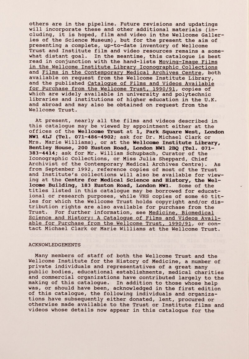 others are in the pipeline. Future revisions and updatings will incorporate these and other additional materials (in cluding, it is hoped, film and video in the Wellcome Galler ies of the Science Museum), but for the present the aim of presenting a complete, up-to-date inventory of Wellcome Trust and Institute film and video resources remains a some what distant goal. In the meantime, this catalogue is best read in conjunction with the hand-lists Moving-Image Films in the Wellcome Institute Library Iconographic Collections and Films in the Contemporary Medical Archives Centre , both available on request from the Wellcome Institute Library, and the published Catalogue of Films and Videos Available for Purchase from the Wellcome Trust. 1990/91 . copies of which are widely available in university and polytechnic libraries and institutions of higher education in the U.K. and abroad and may also be obtained on request from the Wellcome Trust. At present, nearly all the films and videos described in this catalogue may be viewed by appointment either at the offices of the Wellcome Trust at 1, Park Square West, London NW1 4LJ (Tel. 071-486-4902; ask for Dr. Michael Clark or Mrs. Marie Williams), or at the Wellcome Institute Library, Bentley House, 200 Euston Road, London NW1 2BQ (Tel. 071- 383-4414; ask for Mr. William Schupbach, Curator of the Iconographic Collections, or Miss Julia Sheppard, Chief Archivist of the Contemporary Medical Archives Centre). As from September 1992, reference copies of most of the Trust and Institute's collections will also be available for view ing at the Centre for Medical Science and History, the Wel lcome Building, 183 Euston Road, London NW1. Some of the titles listed in this catalogue may be borrowed for educat ional or research purposes, while VHS copies of some 60 tit les for which the Wellcome Trust holds copyright and/or dis tribution rights are also available for purchase from the Trust. For further information, see Medicine. Biomedical Science and History; A Catalogue of Films and Videos Avail able for Purchase from the Wellcome Trust. 1990/91 . or con tact Michael Clark or Marie Williams at the Wellcome Trust. ACKNOWLEDGEMENTS Many members of staff of both the Wellcome Trust and the Wellcome Institute for the History of Medicine, a number of private individuals and representatives of a great many public bodies, educational establishments, medical charities and commercial organizations have contributed largely to the making of this catalogue. In addition to those whose help was, or should have been, acknowledged in the first edition of this catalogue, the following individuals and organiza tions have subsequently either donated, lent, procured or otherwise made available to the Trust or Institute films and videos whose details now appear in this catalogue for the