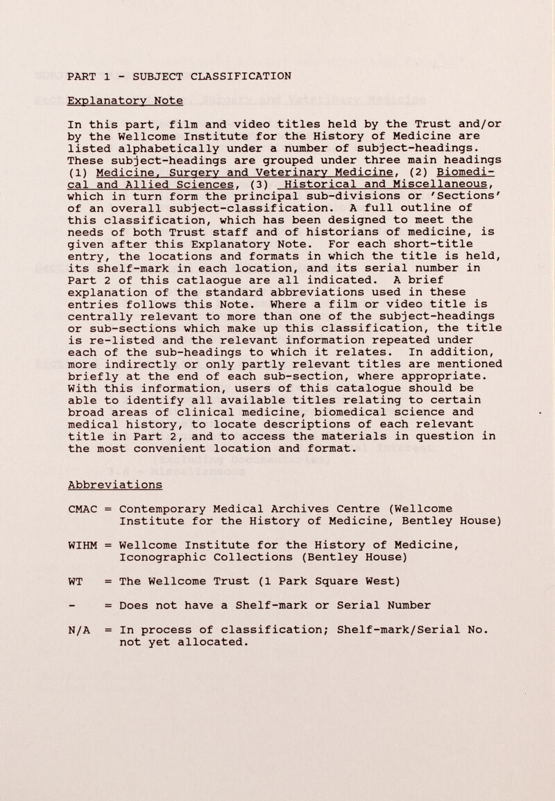 PART 1 SUBJECT CLASSIFICATION Explanatory Note In this part, film and video titles held by the Trust and/or by the Wellcome Institute for the History of Medicine are listed alphabetically under a number of subject-headings. These subject-headings are grouped under three main headings (1) Medicine. Surgery and Veterinary Medicine . (2) Biomedi cal and Allied Sciences . (3) Historical and Miscellaneous , which in turn form the principal sub-divisions or 'Sections' of an overall subject-classification. A full outline of this classification, which has been designed to meet the needs of both Trust staff and of historians of medicine, is given after this Explanatory Note. For each short-title entry, the locations and formats in which the title is held, its shelf-mark in each location, and its serial number in Part 2 of this catlaogue are all indicated. A brief explanation of the standard abbreviations used in these entries follows this Note. Where a film or video title is centrally relevant to more than one of the subject-headings or sub-sections which make up this classification, the title is re-listed and the relevant information repeated under each of the sub-headings to which it relates. In addition, more indirectly or only partly relevant titles are mentioned briefly at the end of each sub-section, where appropriate. With this information, users of this catalogue should be able to identify all available titles relating to certain broad areas of clinical medicine, biomedical science and medical history, to locate descriptions of each relevant title in Part 2, and to access the materials in question in the most convenient location and format. Abbreviations CMAC = Contemporary Medical Archives Centre (Wellcome Institute for the History of Medicine, Bentley House) WIHM = Wellcome Institute for the History of Medicine, Iconographie Collections (Bentley House) WT = The Wellcome Trust (1 Park Square West) = Does not have a Shelf-mark or Serial Number = In process of classification; Shelf-mark/Serial No. not yet allocated. N/A