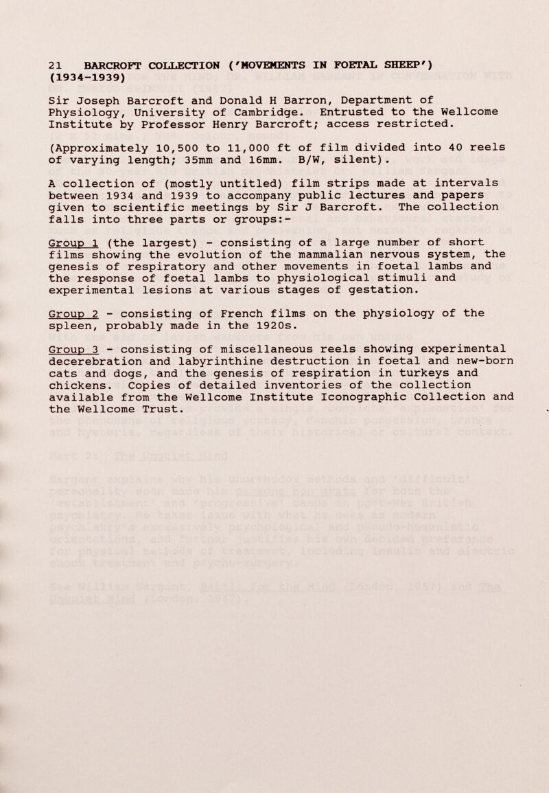 21 BARCROFT COLLECTION ('MOVEMENTS IN FOETAL SHEEP') (1934-1939) Sir Joseph Barcroft and Donald H Barron, Department of Physiology, University of Cambridge. Entrusted to the Wellcome Institute by Professor Henry Barcroft; access restricted. (Approximately 10,500 to 11,000 ft of film divided into 40 reels of varying length; 35mm and 16mm. B/W, silent). A collection of (mostly untitled) film strips made at intervals between 1934 and 1939 to accompany public lectures and papers given to scientific meetings by Sir J Barcroft. The collection falls into three parts or groups Group 1 (the largest) - consisting of a large number of short films showing the evolution of the mammalian nervous system, the genesis of respiratory and other movements in foetal lambs and the response of foetal lambs to physiological stimuli and experimental lesions at various stages of gestation. Group 2 - consisting of French films on the physiology of the spleen, probably made in the 1920s. Group 3 - consisting of miscellaneous reels showing experimental decerebration and labyrinthine destruction in foetal and new-born cats and dogs, and the genesis of respiration in turkeys and chickens. Copies of detailed inventories of the collection available from the Wellcome Institute Iconographie Collection and the Wellcome Trust.