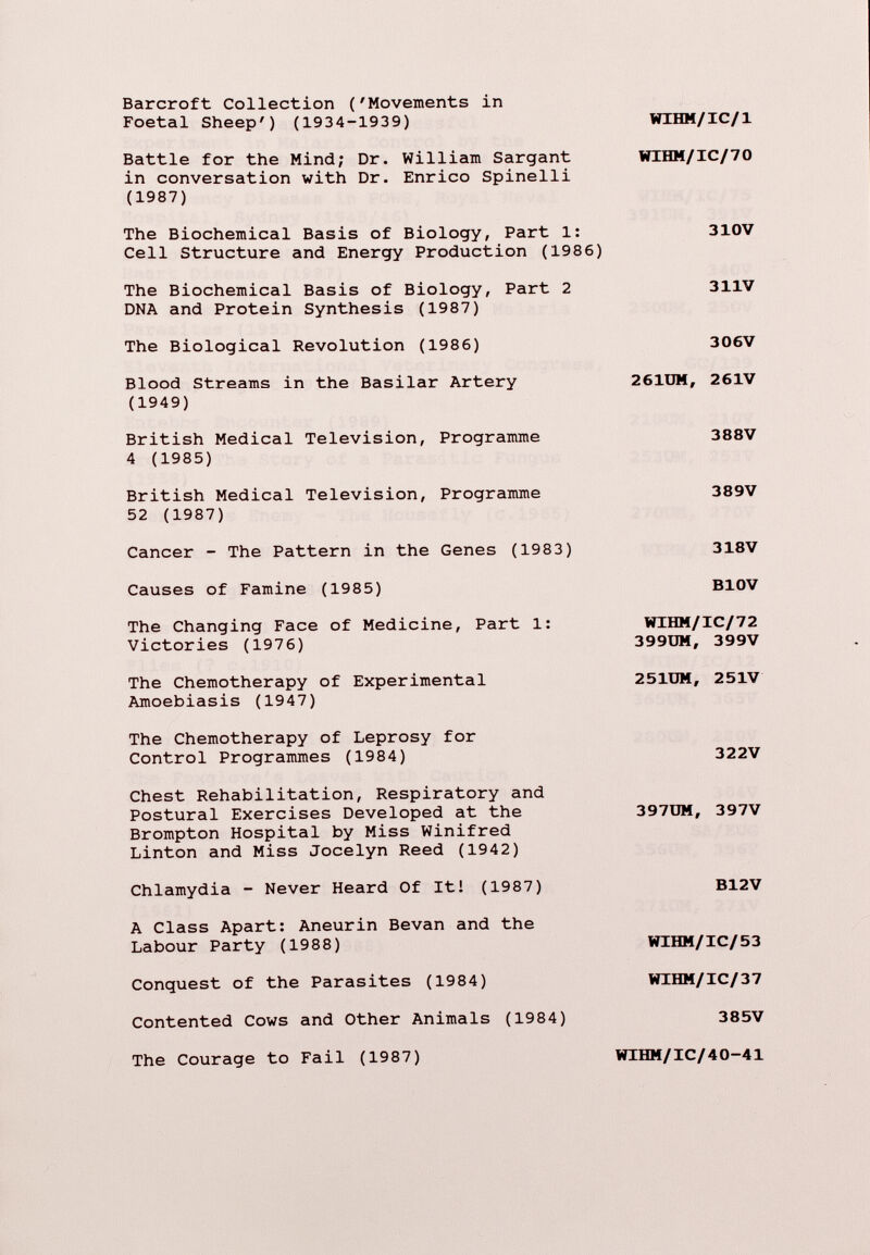 Barcroft Collection ('Movements in Foetal Sheep') (1934-1939) WIHM/IC/1 Battle for the Mind; Dr. William Sargant in conversation with Dr. Enrico Spinelli (1987) WIHM/IC/70 The Biochemical Basis of Biology, Part 1: Cell Structure and Energy Production (1986) 310V The Biochemical Basis of Biology, Part 2 DNA and Protein Synthesis (1987) 311V The Biological Revolution (1986) 306V Blood Streams in the Basilar Artery (1949) 261DM, 261V British Medical Television, Programme 4 (1985) 388V British Medical Television, Programme 52 (1987) 389V Cancer - The Pattern in the Genes (1983) Causes of Famine (1985) The Changing Face of Medicine, Part 1: Victories (1976) The Chemotherapy of Experimental Amoebiasis (1947) The Chemotherapy of Leprosy for Control Programmes (1984) Chest Rehabilitation, Respiratory and Postural Exercises Developed at the Brompton Hospital by Miss Winifred Linton and Miss Jocelyn Reed (1942) Chlamydia - Never Heard Of It! (1987) A Class Apart: Aneurin Bevan and the Labour Party (1988) Conquest of the Parasites (1984) Contented Cows and Other Animals (1984) The Courage to Fail (1987) 318V B10V WIHM/IC/72 399UM, 399V 251UM, 251V 322V 397UM, 397V B12V WIHM/IC/53 WIHM/IC/37 385V WIHM/IC/40—41