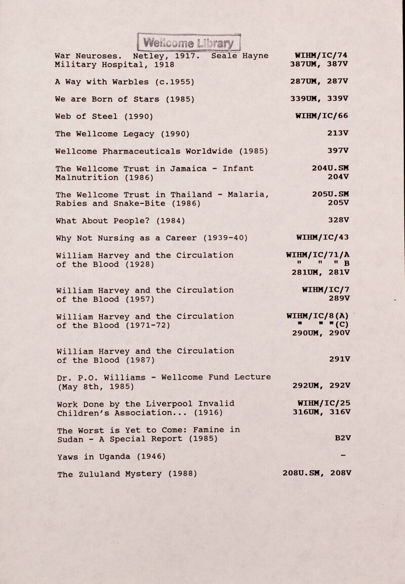 i Weiîëjme library ! War Neuroses. Netley, 1917. Seale Hayne Military Hospital, 1918 WIHM/IC/74 387UM, 387V A Way with Warbles (c.1955) 287UM, 287V We are Born of Stars (1985) 339UM, 339V Web of Steel (1990) WIHM/IC/66 The Wellcome Legacy (1990) 213 V Wellcome Pharmaceuticals Worldwide (1985) 397V The Wellcome Trust in Jamaica - Infant Malnutrition (1986) 204Ü.SM 204V The Wellcome Trust in Thailand - Malaria, Rabies and Snake-Bite (1986) 205U.SM 205V What About People? (1984) 328V Why Not Nursing as a Career (1939-40) WIHM/IC/43 William Harvey and the Circulation of the Blood (1928) WIHM/IC/71/A ii it it 3 281UM, 281V William Harvey and the Circulation of the Blood (1957) WIHM/IC/7 289V William Harvey and the Circulation of the Blood (1971-72) WIHM/IC/8(A) n I» It 290UM, 290V William Harvey and the Circulation of the Blood (1987) 291V Dr. P.0. Williams - Wellcome Fund Lecture (May 8th, 1985) 292UM, 292V Work Done by the Liverpool Invalid Children's Association... (1916) WIHM/IC/25 316UM, 316V The Worst is Yet to Come: Famine in Sudan - A Special Report (1985) Yaws in Uganda (1946) B2V The Zululand Mystery (1988) 208U.SM, 208V