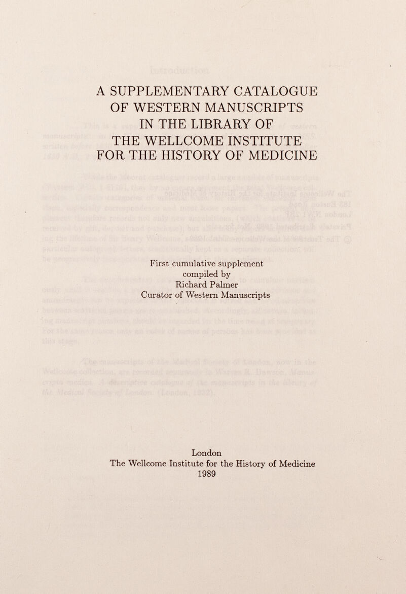 A SUPPLEMENTARY CATALOGUE OF WESTERN MANUSCRIPTS IN THE LIBRARY OF THE WELLCOME INSTITUTE FOR THE HISTORY OF MEDICINE First cumulative supplement compiled by Richard Palmer Curator of Western Manuscripts London The Wellcome Institute for the History of Medicine 1989