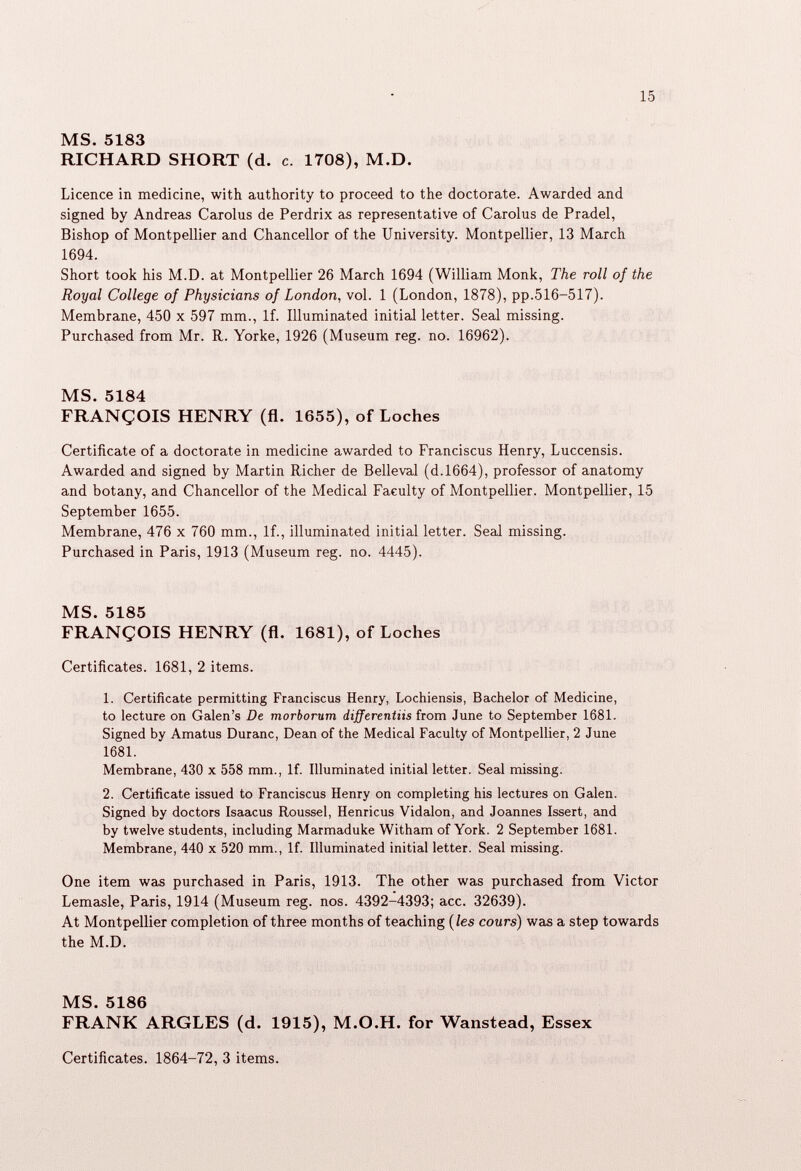MS. 5183 RICHARD SHORT (d. c. 1708), M.D. Licence in medicine, with authority to proceed to the doctorate. Awarded and signed by Andreas Carolus de Perdrix as representative of Carolus de Pradel, Bishop of Montpellier and Chancellor of the University. Montpellier, 13 March 1694. Short took his M.D. at Montpellier 26 March 1694 (William Monk, The roll of the Royal College of Physicians of London, vol. 1 (London, 1878), pp.516-517). Membrane, 450 x 597 mm., If. Illuminated initial letter. Seal missing. Purchased from Mr. R. Yorke, 1926 (Museum reg. no. 16962). MS. 5184 FRANCOIS HENRY (fl. 1655), of Loches Certificate of a doctorate in medicine awarded to Franciscus Henry, Luccensis. Awarded and signed by Martin Richer de Belleval (d.1664), professor of anatomy and botany, and Chancellor of the Medical Faculty of Montpellier. Montpellier, 15 September 1655. Membrane, 476 x 760 mm., If., illuminated initial letter. Seal missing. Purchased in Paris, 1913 (Museum reg. no. 4445). MS. 5185 FRANCOIS HENRY (fl. 1681), of Loches Certificates. 1681, 2 items. 1. Certificate permitting Franciscus Henry, Lochiensis, Bachelor of Medicine, to lecture on Galen’s De morborum differentiis from June to September 1681. Signed by Amatus Duranc, Dean of the Medical Faculty of Montpellier, 2 June 1681. Membrane, 430 x 558 mm., If. Illuminated initial letter. Seal missing. 2. Certificate issued to Franciscus Henry on completing his lectures on Galen. Signed by doctors Isaacus Roussel, Henricus Vidalon, and Joannes Issert, and by twelve students, including Marmaduke Witham of York. 2 September 1681. Membrane, 440 x 520 mm., If. Illuminated initial letter. Seal missing. One item was purchased in Paris, 1913. The other was purchased from Victor Lemasle, Paris, 1914 (Museum reg. nos. 4392-4393; acc. 32639). At Montpellier completion of three months of teaching (les cours ) was a step towards the M.D. MS. 5186 FRANK ARGLES (d. 1915), M.O.H. for Wanstead, Essex