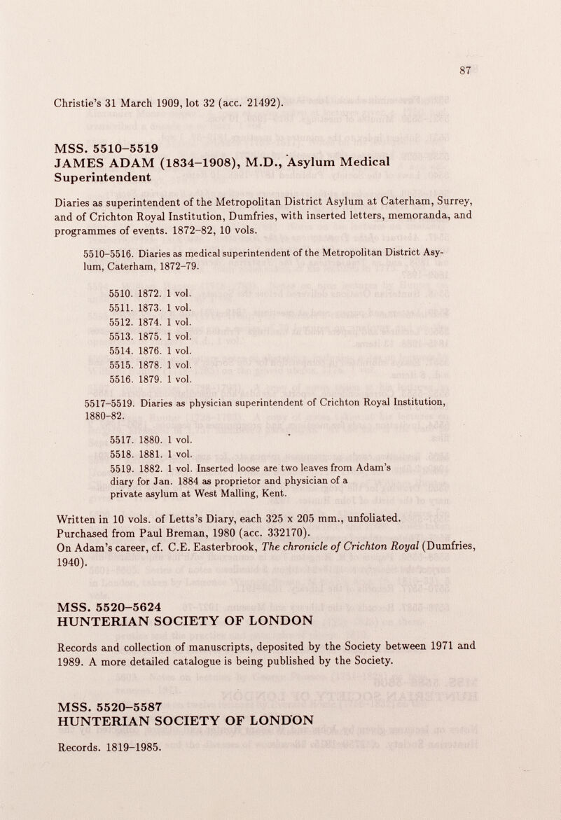 Christie’s 31 March 1909, lot 32 (acc. 21492). MSS. 5510-5519 JAMES ADAM (1834-1908), M.D., Asylum Medical Superintendent Diaries as superintendent of the Metropolitan District Asylum at Caterham, Surrey, and of Crichton Royal Institution, Dumfries, with inserted letters, memoranda, and programmes of events. 1872-82, 10 vols. 5510-5516. Diaries as medical superintendent of the Metropolitan District Asy lum, Caterham, 1872-79. 5510. 1872. 1 vol. 5511. 1873. 1 vol. 5512. 1874. 1 vol. 5513. 1875. 1 vol. 5514. 1876. 1 vol. 5515. 1878. 1 vol. 5516. 1879. 1 vol. 5517-5519. Diaries as physician superintendent of Crichton Royal Institution, 1880-82. 5517. 1880. 1 vol. 5518. 1881. 1 vol. 5519. 1882. 1 vol. Inserted loose are two leaves from Adam’s diary for Jan. 1884 as proprietor and physician of a private asylum at West Mailing, Kent. Written in 10 vols. of Letts’s Diary, each 325 x 205 mm., unfoliated. Purchased from Paul Breman, 1980 (acc. 332170). On Adam’s career, cf. C.E. Easterbrook, The chronicle of Crichton Royal (Dumfries, 1940). MSS. 5520-5624 HUNTERIAN SOCIETY OF LONDON Records and collection of manuscripts, deposited by the Society between 1971 and 1989. A more detailed catalogue is being published by the Society. MSS. 5520-5587 HUNTERIAN SOCIETY OF LONDON Records. 1819-1985.