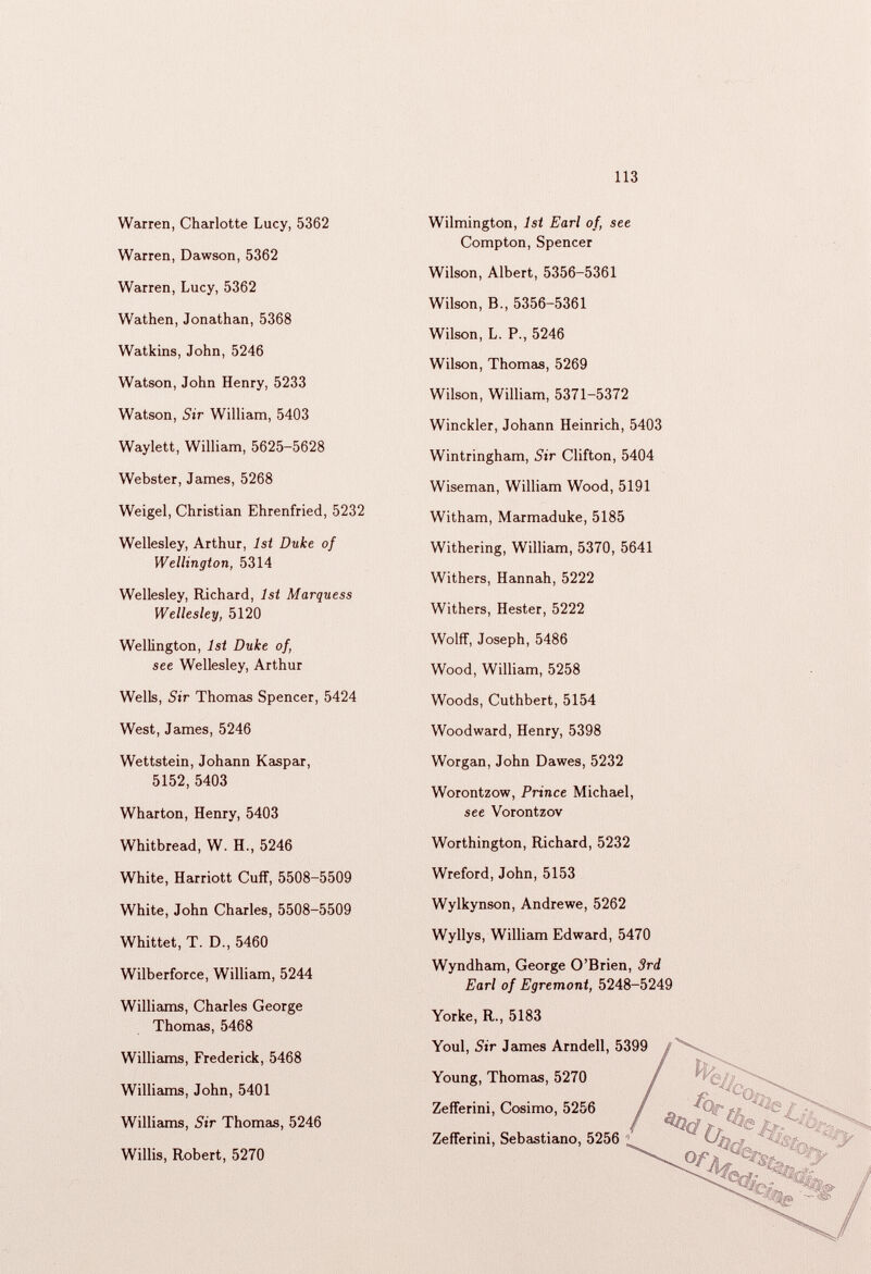 из Warren, Charlotte Lucy, 5362 Warren, Dawson, 5362 Warren, Lucy, 5362 Wathen, Jonathan, 5368 Watkins, John, 5246 Watson, John Henry, 5233 Watson, Sir William, 5403 Waylett, William, 5625-5628 Webster, James, 5268 Weigel, Christian Ehrenfried, 5232 Wellesley, Arthur, 1st Duke of Wellington, 5314 Wellesley, Richard, 1st Marquess Wellesley, 5120 Wellington, 1st Duke of, see Wellesley, Arthur Wells, Sir Thomas Spencer, 5424 West, James, 5246 Wettstein, Johann Kaspar, 5152,5403 Wharton, Henry, 5403 Whitbread, W. H., 5246 White, Harriott Cuff, 5508-5509 White, John Charles, 5508-5509 Whittet, T. D., 5460 Wilberforce, William, 5244 Williams, Charles George Thomas, 5468 Williams, Frederick, 5468 Williams, John, 5401 Williams, Sir Thomas, 5246 Willis, Robert, 5270 Wilmington, 1st Earl of, see Compton, Spencer Wilson, Albert, 5356-5361 Wilson, B., 5356-5361 Wilson, L. P., 5246 Wilson, Thomas, 5269 Wilson, William, 5371-5372 Winckler, Johann Heinrich, 5403 Wintringham, Sir Clifton, 5404 Wiseman, William Wood, 5191 Witham, Marmaduke, 5185 Withering, William, 5370, 5641 Withers, Hannah, 5222 Withers, Hester, 5222 Wolff, Joseph, 5486 Wood, William, 5258 Woods, Cuthbert, 5154 Woodward, Henry, 5398 Worgan, John Dawes, 5232 Worontzow, Prince Michael, see Vorontzov Worthington, Richard, 5232 Wreford, John, 5153 Wylkynson, Andrewe, 5262 Wyllys, William Edward, 5470 Wyndham, George O’Brien, 3rd Earl of Egremont, 5248-5249 Yorke, R., 5183 Youl, Sir James Arndell, 5399 Young, Thomas, 5270 Zefferini, Cosimo, 5256 Zefferini, Sebastiano, 5256