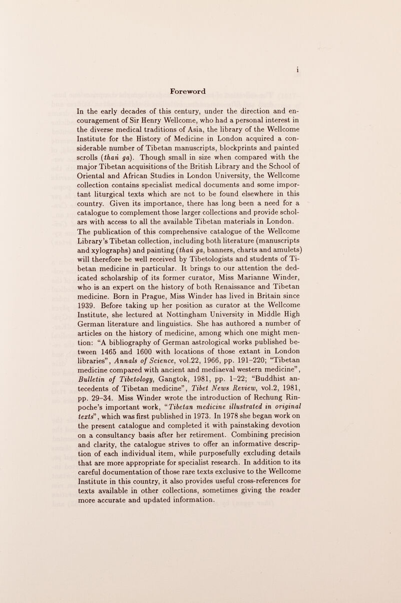 Foreword In the early decades of this century, under the direction and en couragement of Sir Henry Wellcome, who had a personal interest in the diverse medical traditions of Asia, the library of the Wellcome Institute for the History of Medicine in London acquired a con siderable number of Tibetan manuscripts, blockprints and painted scrolls ( than ga). Though small in size when compared with the major Tibetan acquisitions of the British Library and the School of Oriental and African Studies in London University, the Wellcome collection contains specialist medical documents and some impor tant liturgical texts which are not to be found elsewhere in this country. Given its importance, there has long been a need for a catalogue to complement those larger collections and provide schol ars with access to all the available Tibetan materials in London. The publication of this comprehensive catalogue of the Wellcome Library's Tibetan collection, including both literature (manuscripts and xylographs) and painting (than ga, banners, charts and amulets) will therefore be well received by Tibetologists and students of Ti betan medicine in particular. It brings to our attention the ded icated scholarship of its former curator, Miss Marianne Winder, who is an expert on the history of both Renaissance and Tibetan medicine. Born in Prague, Miss Winder has lived in Britain since 1939. Before taking up her position as curator at the Wellcome Institute, she lectured at Nottingham University in Middle High German literature and linguistics. She has authored a number of articles on the history of medicine, among which one might men tion: A bibliography of German astrological works published be tween 1465 and 1600 with locations of those extant in London libraries, Annals of Science, vol.22, 1966, pp. 191-220; Tibetan medicine compared with ancient and mediaeval western medicine, Bulletin of Tibetology, Gangtok, 1981, pp. 1—22; Buddhist an tecedents of Tibetan medicine, Tibet News Review, vol.2, 1981, pp. 29-34. Miss Winder wrote the introduction of Rechung Rin- poche's important work, Tibetan medicine illustrated in original texts , which was first published in 1973. In 1978 she began work on the present catalogue and completed it with painstaking devotion on a consultancy basis after her retirement. Combining precision and clarity, the catalogue strives to offer an informative descrip tion of each individual item, while purposefully excluding details that are more appropriate for specialist research. In addition to its careful documentation of those rare texts exclusive to the Wellcome Institute in this country, it also provides useful cross-references for texts available in other collections, sometimes giving the reader more accurate and updated information.