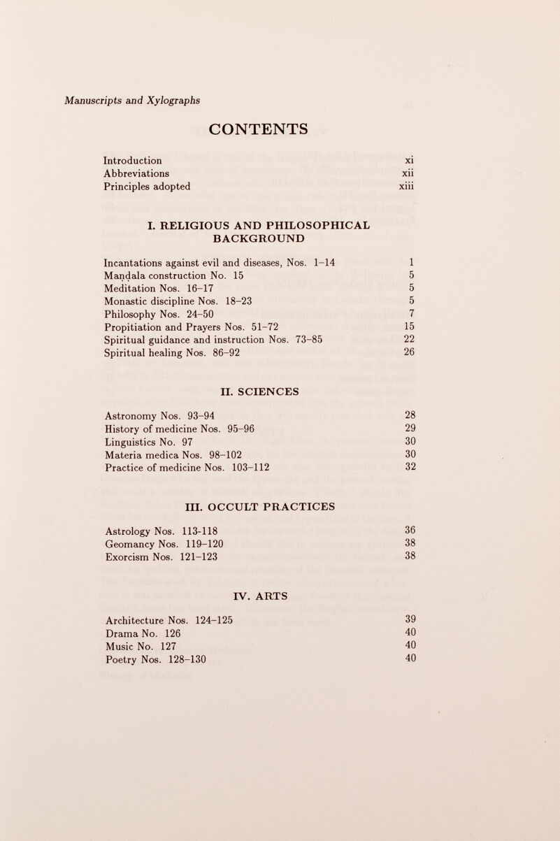 CONTENTS Introduction xi Abbreviations xii Principles adopted xiii I. RELIGIOUS AND PHILOSOPHICAL BACKGROUND Incantations against evil and diseases, Nos. 1-14 1 Mandala construction No. 15 5 Meditation Nos. 16-17 5 Monastic discipline Nos. 18-23 5 Philosophy Nos. 24-50 7 Propitiation and Prayers Nos. 51-72 15 Spiritual guidance and instruction Nos. 73-85 22 Spiritual healing Nos. 86-92 26 II. SCIENCES Astronomy Nos. 93-94 28 History of medicine Nos. 95-96 29 Linguistics No. 97 30 Materia medica Nos. 98-102 30 Practice of medicine Nos. 103-112 32 III. OCCULT PRACTICES Astrology Nos. 113-118 36 Geomancy Nos. 119-120 38 Exorcism Nos. 121-123 38 IV. ARTS Architecture Nos. 124-125 39 Drama No. 126 40 Music No. 127 40 Poetry Nos. 128-130 40