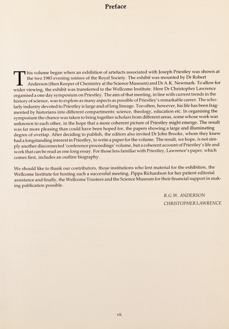 Preface This volume began when an exhibition of artefacts associated with Joseph Priestley was shown at the two 1983 evening soirees of the Royal Society. The exhibit was mounted by Dr Robert Anderson (then Keeper of Chemistry at the Science Museum) and Dr A.K. Newmark. To allow for wider viewing, the exhibit was transferred to the Wellcome Institute. Here Dr Christopher Lawrence organised a one day symposium on Priestley. The aim of that meeting, in line with current trends in the history of science, was to explore as many aspects as possible of Priestley's remarkable career. The scho larly industry devoted to Priestley is large and of long lineage. Too often, however, his life has been frag mented by historians into different compartments: science, theology, education etc. In organising the symposium the chance was taken to bring together scholars from different areas, some whose work was unknown to each other, in the hope that a more coherent picture of Priestley might emerge. The result was far more pleasing than could have been hoped for, the papers showing a large and illuminating degree of overlap. After deciding to publish, the editors also invited Dr John Brooke, whom they knew had a longstanding interest in Priestley, to write a paper for the volume. The result, we hope, is not sim ply another disconnected 'conference proceedings' volume, but a coherent account of Priestley's life and work that can be read as one long essay. For those less familiar with Priestley, Lawrence's paper, which comes first, includes an outline biography. We should like to thank our contributors, those institutions who lent material for the exhibition, the Wellcome Institute for hosting such a successful meeting, Pippa Richardson for her patient editorial assistance and finally, the Wellcome Trustees and the Science Museum for their financial support in mak ing publication possible. R.G.W. ANDERSON CHRISTOPHER EAWRENCE