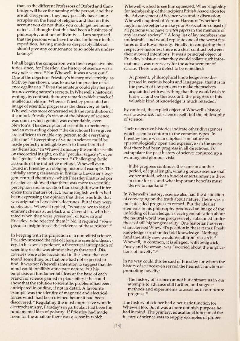 that, as the different Professors of Oxford and Cam bridge will have the naming of the person, and they are all clergymen, they may possibly have some scruples on the head of religion; and that on this account you do not think you could get me nomi nated ... I thought that this had been a business of philosophy, and not of divinity ... I am surprised that the persons who have the chief influence in this expedition, having minds so despicably illiberal, should give any countenance to so noble an under taking. 23 I shall begin the comparison with their respective his tories since, for Priestley, the history of science was a way into science. 24 For Whewell, it was a way out. 25 One of the objects of Priestley's history of electricity, as McEvoy has shown, was to make the practice of sci ence egalitarian. 26 Even the amateur could play his part in uncovering nature's secrets. In Whewell's historical writing, by contrast, there are remarks which smack of intellectual elitism. Whereas Priestley presented an image of scientific progress as the discovery of facts, Whewell was more concerned with the contribution of the mind. Priestley's vision of the history of science was one in which genius was expendable, even Newton's. His description of scientific experiments had an over-riding object: the directions I have given are sufficient to enable any person to do everything after me. 27 Everything of value in science could be made perfectly intelligible even to those bereft of mathematics. 28 In Whewell's history the emphasis falls on theoretical insight, on the peculiar sagacity, even the genius of the discoverer. 29 Challenging facile accounts of the inductive method, Whewell even found in Priestley an obliging historical example. The initially strong resistance in Britain to Lavoisier's oxy gen-centred chemistry - which Priestley illustrated par excellence - showed that there was more to scientific perception and innovation than straightforward infer ences from matters of fact. Some English writers had been expressing the opinion that there was little that was original in Lavoisier's doctrines. But if they were so obvious, Whewell replied, what are we to say of eminent chemists, as Black and Cavendish, who hesi tated when they were presented, or Kirwan and Priestley, who rejected them? No; it required some peculiar insight to see the evidence of these truths. 30 In keeping with his projection of a non-elitist science, Priestley stressed the role of chance in scientific discov ery. In his own experience, a theoretical anticipation of scientific results was almost always thwarted. Dis coveries were often accidental in the sense that one found something out that one had not expected to find. It was not Whewell's intention to suggest that the mind could infallibly anticipate nature, but his emphasis on fundamental ideas at the base of each branch of science gained in plausibility if he could show that the solution to scientific problems had been anticipated in outline, if not in detail. A favourite example was the identity of magnetic and electrical forces which had been divined before it had been discovered. 31 Regulating the most impressive work in electrochemistry, Faraday's in particular, had been the fundamental idea of polarity. If Priestley had made room for the amateur there was a sense in which Whewell wished to see him squeezed. When eligibility for membership of the incipient British Association for the Advancement of Science was under discussion, Whewell enquired of Vernon Harcourt whether it might not be better to make your Association consist of all persons who have written papers in the memoirs of any learned society. 32 A long list of lay members was undesirable and would replicate one of the worst fea tures of the Royal Society. Finally, in comparing their respective histories, there is a clear contrast between their avowed intentions. It was a principal object of Priestley's histories that they would collate such infor mation as was necessary for the advancement of science. There was a defect to be remedied: At present, philosophical knowledge is so dis persed in various books and languages, that it is in the power of few persons to make themselves acquainted with everything that they would wish to know ... and on this account, the progress of this valuable kind of knowledge is much retarded. 33 By contrast, the explicit object of Whewell's history was to advance, not science itself, but the philosophy of science. Their respective histories indicate other divergences which seem to conform to the common types. In Priestley there was an emphasis on nature as epistemologically open and expansive - in the sense that there had been progress in all directions. To extrapolate the past history of science conjured up a winning and glorious vista: If the progress continues the same in another period, of equal length, what a glorious science shall we see unfold, what a fund of entertainment is there in store for us, and what important benefits must derive to mankind. 34 In Whewell's history, science also had the distinction of converging on the truth about nature. There was a most decided progress to record. But the idealist elements in his philosophy produced an image of the unfolding of knowledge, as each generalisation about the nalural world was progressively subsumed under those of still higher generality. One historian has even characterised Whewell's position in these terms: Fresh knowledge corroborated old knowledge. Nothing fundamentally new would result from research. 35 Whewell, in common, it is alleged, with Sedgwick, Pusey and Newman, was worried about the implica tions of novelty. 36 In no way could this be said of Priestley for whom the history of science even served the heuristic function of promoting novelty: The history of science cannot but animate us in our attempts to advance still further, and suggest methods and experiments to assist us in our future progress. 37 The history of science had a heuristic function for Whewell too. But it was a more donnish purpose he had in mind. The primary, educational function of the history of science was to supply examples of proper