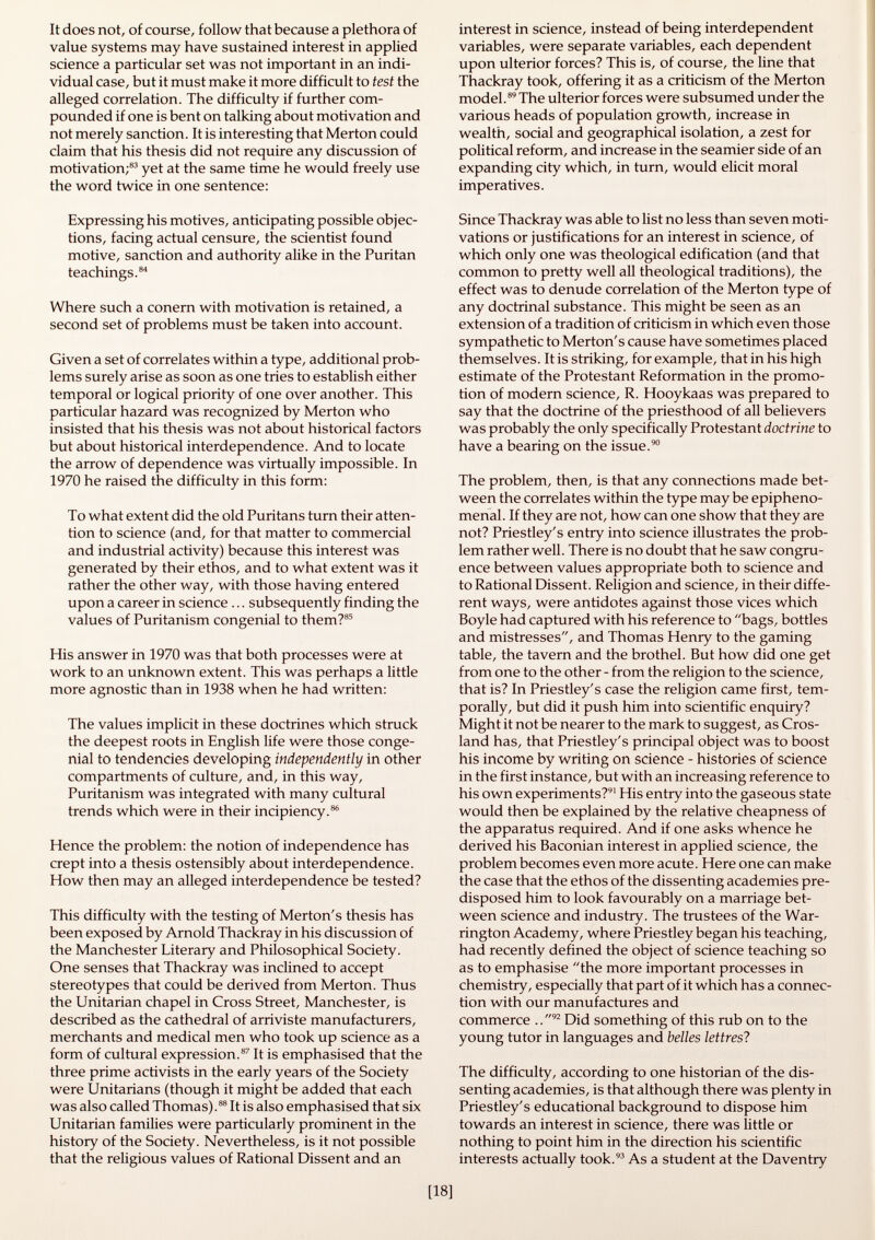 It does not, of course, follow that because a plethora of value systems may have sustained interest in applied science a particular set was not important in an indi vidual case, but it must make it more difficult to test the alleged correlation. The difficulty if further com pounded if one is bent on talking about motivation and not merely sanction. It is interesting that Merton could claim that his thesis did not require any discussion of motivation; 83 yet at the same time he would freely use the word twice in one sentence: Expressing his motives, anticipating possible objec tions, facing actual censure, the scientist found motive, sanction and authority alike in the Puritan teachings. 84 Where such a conern with motivation is retained, a second set of problems must be taken into account. Given a set of correlates within a type, additional prob lems surely arise as soon as one tries to establish either temporal or logical priority of one over another. This particular hazard was recognized by Merton who insisted that his thesis was not about historical factors but about historical interdependence. And to locate the arrow of dependence was virtually impossible. In 1970 he raised the difficulty in this form: To what extent did the old Puritans turn their atten tion to science (and, for that matter to commercial and industrial activity) because this interest was generated by their ethos, and to what extent was it rather the other way, with those having entered upon a career in science ... subsequently finding the values of Puritanism congenial to them? 85 His answer in 1970 was that both processes were at work to an unknown extent. This was perhaps a little more agnostic than in 1938 when he had written: The values implicit in these doctrines which struck the deepest roots in English life were those conge nial to tendencies developing independently in other compartments of culture, and, in this way, Puritanism was integrated with many cultural trends which were in their incipiency. 86 Hence the problem: the notion of independence has crept into a thesis ostensibly about interdependence. How then may an alleged interdependence be tested? This difficulty with the testing of Merton's thesis has been exposed by Arnold Thackray in his discussion of the Manchester Literary and Philosophical Society. One senses that Thackray was inclined to accept stereotypes that could be derived from Merton. Thus the Unitarian chapel in Cross Street, Manchester, is described as the cathedral of arriviste manufacturers, merchants and medical men who took up science as a form of cultural expression. 87 It is emphasised that the three prime activists in the early years of the Society were Unitarians (though it might be added that each was also called Thomas). 88 It is also emphasised that six Unitarian families were particularly prominent in the history of the Society. Nevertheless, is it not possible that the religious values of Rational Dissent and an interest in science, instead of being interdependent variables, were separate variables, each dependent upon ulterior forces? This is, of course, the line that Thackray took, offering it as a criticism of the Merton model. 89 The ulterior forces were subsumed under the various heads of population growth, increase in wealth, social and geographical isolation, a zest for political reform, and increase in the seamier side of an expanding city which, in turn, would elicit moral imperatives. Since Thackray was able to list no less than seven moti vations or justifications for an interest in science, of which only one was theological edification (and that common to pretty well all theological traditions), the effect was to denude correlation of the Merton type of any doctrinal substance. This might be seen as an extension of a tradition of criticism in which even those sympathetic to Merton's cause have sometimes placed themselves. It is striking, for example, that in his high estimate of the Protestant Reformation in the promo tion of modern science, R. Hooykaas was prepared to say that the doctrine of the priesthood of all believers was probably the only specifically Protestant doctrine to have a bearing on the issue. 90 The problem, then, is that any connections made bet ween the correlates within the type may be epipheno- menal. If they are not, how can one show that they are not? Priestley's entry into science illustrates the prob lem rather well. There is no doubt that he saw congru ence between values appropriate both to science and to Rational Dissent. Religion and science, in their diffe rent ways, were antidotes against those vices which Boyle had captured with his reference to bags, bottles and mistresses, and Thomas Henry to the gaming table, the tavern and the brothel. But how did one get from one to the other - from the religion to the science, that is? In Priestley's case the religion came first, tem porally, but did it push him into scientific enquiry? Might it not be nearer to the mark to suggest, as Cros- land has, that Priestley's principal object was to boost his income by writing on science - histories of science in the first instance, but with an increasing reference to his own experiments? 91 His entry into the gaseous state would then be explained by the relative cheapness of the apparatus required. And if one asks whence he derived his Baconian interest in applied science, the problem becomes even more acute. Here one can make the case that the ethos of the dissenting academies pre disposed him to look favourably on a marriage bet ween science and industry. The trustees of the War rington Academy, where Priestley began his teaching, had recently defined the object of science teaching so as to emphasise the more important processes in chemistry, especially that part of it which has a connec tion with our manufactures and commerce ,. 92 Did something of this rub on to the young tutor in languages and belles lettres? The difficulty, according to one historian of the dis senting academies, is that although there was plenty in Priestley's educational background to dispose him towards an interest in science, there was little or nothing to point him in the direction his scientific interests actually took. 93 As a student at the Daventry
