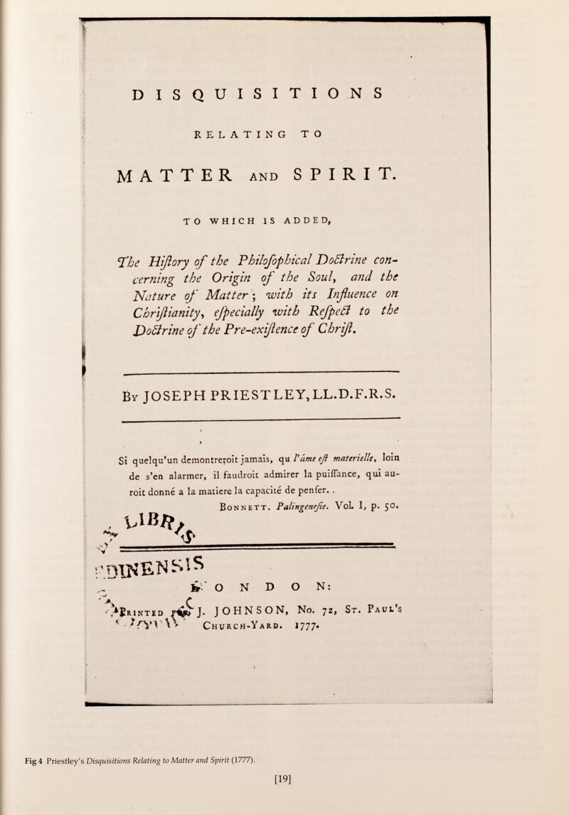 DISQUISITIONS RELATING TO MATTER AND SPIRIT. TO WHICH IS ADDED, 'The Hißory of the Philofophical Dottrine con cerning the Origin of the Soul, and the Nature of Matter ; with its Influence on Chrißianity, efpecially with Refpecl to the Dottrine of the Pre-exißence of Chriß. B y JOSEPH PRIESTLEY,LL.D.F.R.S. Si quelqu'un demontreroit jamais, qu V ame eß materielle , loin de s'en alarmer, il faudrait admirer la puiffance, qui au- roit donné a la matière la capacité de penfer. . B on nett. Palingeneße. VoL I, p. 50. <5- V ————————* ;'ryus'ENS!S ¿ O N D O N: ' *> C , a J !r.inted rví J. JOHNSON, No. 72, S t. P aul's '' ír í'V \ ' C hurch- Y ard. 1777. Fig 4 Priestley's Disquisitions Relating to Matter and Spirit (1777).