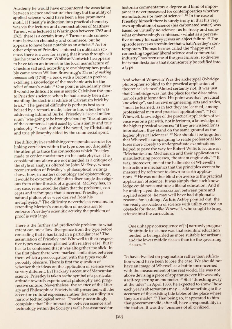 Academy he would have encountered the association between science and natural theology but the utility of applied science would have been a less prominent motif. If Priestly's induction into practical chemistry was via the lectures and demonstrations of Matthew Turner, who lectured at Warrington between 1763 and 1765, there is a certain irony. 94 Turner made connec tions between chemistry and commerce, but he appears to have been notable as an atheist. 95 As for other origins of Priestley's interest in utilitarian sci ence, there is a case for saying that it was through salt that he came to Bacon. Whilst at Nantwich he appears to have taken an interest in the local manufacture of Cheshire salt and, according to one biographer, proba bly came across William Brownrigg's The art of making common salt (1748) - a book with a Baconian preface, extolling a knowledge of the mechanic arts for the relief of man's estate. 96 One point is abundantly clear. It would be difficult to see in ascetic Calvinism the spur to Priestley's science when he had already been dis mantling the doctrinal edifice of Calvanism brick by brick. 97 The general difficulty is perhaps best sym bolised by a remark made, later in life, when he was addressing Edmund Burke. Priestley's social millen nium was going to be brought about by the influence of the commercial spirit aided by Christianity and true philsophy 98 - not, it should be noted, by Christianity and true philosophy aided by the commercial spirit. The difficulty in establishing correspondence rules for linking correlates within the type does not disqualify the attempt to trace the connections which Priestley made to confer consistency on his metaphysics. The considerations above are not intended as a critique of the style of analysis offered by John McEvoy, whose reconstruction of Priestley's philosophical writings shows how, in matters of ontology and epistemology, it would be extremely difficult to disentangle the religi ous from other threads of argument. McEvoy has, in any case, renounced the claim that the problems, con cepts and techniques that concerned Priestley as natural philosopher were derived from his metaphysics. 99 The difficulty nevertheless remains. In extending Merton's conception of motivation to embrace Priestley's scientific activity the problem of proof is writ large. There is the further and predictable problem: to what extent can one allow divergence from the type before conceding that it has failed in a particular case? The assimilation of Priestley and Whewell to their respec tive types was accomplished with relative ease. But it has to be confessed that it was altogether too slick. In the first place there were marked similarities between them which a preoccupation with the types would probably obscure. There is first the question of whether their ideas on the application of science were so very different. In Thackray's account of Mancunian science, Priestley is taken as the symbol of a particular attitude towards experimental philosophy and prog ressive culture. Nevertheless, the science of the Liter ary and Philosophical Society is still presented with the accent on cultural expression rather than on utility in a narrow technological sense. Thackray accordingly complains that the interaction between science and technology within the Society's walls has assumed for historian commentators a degree and kind of impor tance it never possessed for contemporaries whether manufacturers or men of science. 100 In the case of Priestley himself there is surely irony in that his very own application of science (his carbonated water) was based on virtually no science - as he freely and some what embarrassingly confessed - whilst as a preven tive remedy for scurvy it was an abject failure. 101 The episode serves as a reminder that what Priestley's con temporary Thomas Barnes called the happy art of connecting together liberal science and commercial industry has been one of the great elusives, so diverse in its manifestations that it can scarcely be codified into a type. And what of Whewell? Was the archetypal Oxbridge philosopher so blind to the practical application of theoretical science? Almost certainly not. It was just that Cambridge was not the place for the dissemina tion of such information. His point was that practical knowledge, such as civil engineering, arts and trades, must be learned, as in fact they are learned, among professional men and practical applications. 102 For Whewell, knowledge of the practical application of sci ence was on a par with, not inferior to, a knowledge of the higher physical sciences: if they are wished for as information, they stand on the same ground as the higher physical sciences. 103 Nor should it be forgotten that Whewell's campaigning to relate professorial lec tures more closely to undergraduate examinations helped to pave the way for Robert Willis to lecture on Mechanics and Mechanism and their application to manufacturing processes, the steam engine etc. 104 It was, moreover, one of the hallmarks of Whewell's instruction in mechanics that the principles were to be mastered by reference to down-to-earth applica tions. 105 He was neither blind nor averse to the practical application of science. It was simply that such know ledge could not constitute a liberal education. And if he underplayed the association between pure and applied science, he may well have had diplomatic reasons for so doing. As Eric Ashby pointed out, the too ready association of science with utility created an obstacle for those, like Whewell, who sought to bring science into the curriculum: One unhappy consequence of [a] narrowly pragma tic attitude to science was that scientific education tended to be regarded as more suitable for artisans and the lower middle classes than for the governing classes. 106 To have dwelled on pragmatism rather than edifica tion would have been to lose the case. We should not have an image of Whewell as a boffin unconcerned with the measurement of the real world. He was not above devising a piece of apparatus even if it was only a self-registering anemometer. 107 Still threshing away at the tides in April 1838, he expected to show how each year's observations may... add something to the accuracy of the existing tide tables of the place where they are made. 108 That being so, it appeared to him that government did, after all, have a responsibility in the matter. It was the business of all civilized.