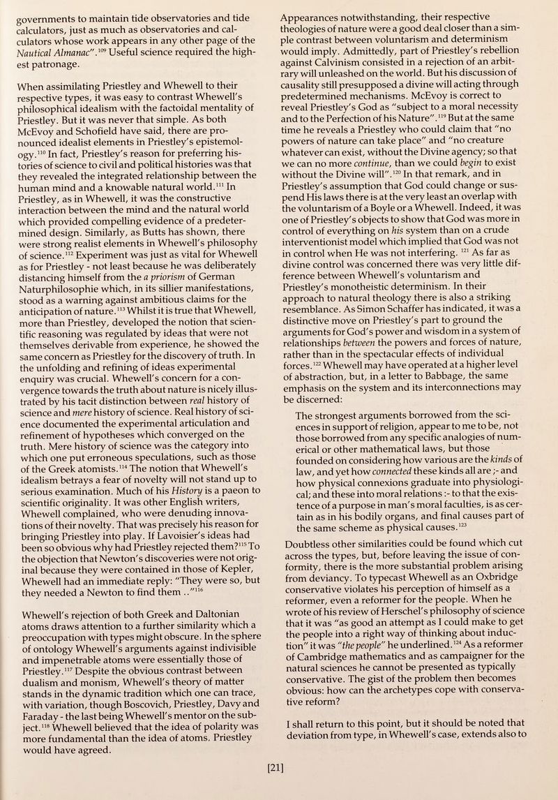 governments to maintain tide observatories and tide calculators, just as much as observatories and cal culators whose work appears in any other page of the Nautical Almanac. 109 Useful science required the high est patronage. When assimilating Priestley and Whewell to their respective types, it was easy to contrast Whewell's philosophical idealism with the factoidal mentality of Priestley. But it was never that simple. As both McEvoy and Schofield have said, there are pro nounced idealist elements in Priestley's epistemol- ogy. 110 In fact, Priestley's reason for preferring his tories of science to civil and political histories was that they revealed the integrated relationship between the human mind and a knowable natural world. 111 In Priestley, as in Whewell, it was the constructive interaction between the mind and the natural world which provided compelling evidence of a predeter mined design. Similarly, as Butts has shown, there were strong realist elements in Whewell's philosophy of science. 112 Experiment was just as vital for Whewell as for Priestley - not least because he was deliberately distancing himself from the a priorism of German Naturphilosophie which, in its sillier manifestations, stood as a warning against ambitious claims for the anticipation of nature. 113 Whilst it is true that Whewell, more than Priestley, developed the notion that scien tific reasoning was regulated by ideas that were not themselves derivable from experience, he showed the same concern as Priestley for the discovery of truth. In the unfolding and refining of ideas experimental enquiry was crucial. Whewell's concern for a con vergence towards the truth about nature is nicely illus trated by his tacit distinction between real history of science and mere history of science. Real history of sci ence documented the experimental articulation and refinement of hypotheses which converged on the truth. Mere history of science was the category into which one put erroneous speculations, such as those of the Greek atomists. 114 The notion that Whewell's idealism betrays a fear of novelty will not stand up to serious examination. Much of his History is a paeon to scientific originality. It was other English writers, Whewell complained, who were denuding innova tions of their novelty. That was precisely his reason for bringing Priestley into play. If Lavoisier's ideas had been so obvious why had Priestley rejected them? 115 To the objection that Newton's discoveries were not orig inal because they were contained in those of Kepler, Whewell had an immediate reply: They were so, but they needed a Newton to find them .. 116 Whewell's rejection of both Greek and Daltonian atoms draws attention to a further similarity which a preoccupation with types might obscure. In the sphere of ontology Whewell's arguments against indivisible and impenetrable atoms were essentially those of Priestley. 117 Despite the obvious contrast between dualism and monism, Whewell's theory of matter stands in the dynamic tradition which one can trace, with variation, though Boscovich, Priestley, Davy and Faraday - the last being Whewell's mentor on the sub ject. 118 Whewell believed that the idea of polarity was more fundamental than the idea of atoms, Priestley would have agreed. Appearances notwithstanding, their respective theologies of nature were a good deal closer than a sim ple contrast between voluntarism and determinism would imply. Admittedly, part of Priestley's rebellion against Calvinism consisted in a rejection of an arbit rary will unleashed on the world. But his discussion of causality still presupposed a divine will acting through predetermined mechanisms. McEvoy is correct to reveal Priestley's God as subject to a moral necessity and to the Perfection of his Nature. 119 But at the same time he reveals a Priestley who could claim that no powers of nature can take place and no creature whatever can exist, without the Divine agency; so that we can no more continue, than we could begin to exist without the Divine will. 120 In that remark, and in Priestley's assumption that God could change or sus pend His laws there is at the very least an overlap with the voluntarism of a Boyle or a Whewell. Indeed, it was one of Priestley's objects to show that God was more in control of everything on his system than on a crude interventionist model which implied that God was not in control when He was not interfering. 121 As far as divine control was concerned there was very little dif ference between Whewell's voluntarism and Priestley's monotheistic determinism. In their approach to natural theology there is also a striking resemblance. As Simon Schaffer has indicated, it was a distinctive move on Priestley's part to ground the arguments for God's power and wisdom in a system of relationships between the powers and forces of nature, rather than in the spectacular effects of individual forces. 122 Whewell may have operated at a higher level of abstraction, but, in a letter to Babbage, the same emphasis on the system and its interconnections may be discerned: The strongest arguments borrowed from the sci ences in support of religion, appear to me to be, not those borrowed from any specific analogies of num erical or other mathematical laws, but those founded on considering how various are the kinds of law, and yet how connected these kinds all are ;- and how physical connexions graduate into physiologi cal; and these into moral relations to that the exis tence of a purpose in man's moral faculties, is as cer tain as in his bodily organs, and final causes part of the same scheme as physical causes. 123 Doubtless other similarities could be found which cut across the types, but, before leaving the issue of con formity, there is the more substantial problem arising from deviancy. To typecast Whewell as an Oxbridge conservative violates his perception of himself as a reformer, even a reformer for the people. When he wrote of his review of Herschel's philosophy of science that it was as good an attempt as I could make to get the people into a right way of thinking about induc tion it was the people he underlined. 124 As a reformer of Cambridge mathematics and as campaigner for the natural sciences he cannot be presented as typically conservative. The gist of the problem then becomes obvious: how can the archetypes cope with conserva tive reform? I shall return to this point, but it should be noted that deviation from type, in Whewell's case, extends also to