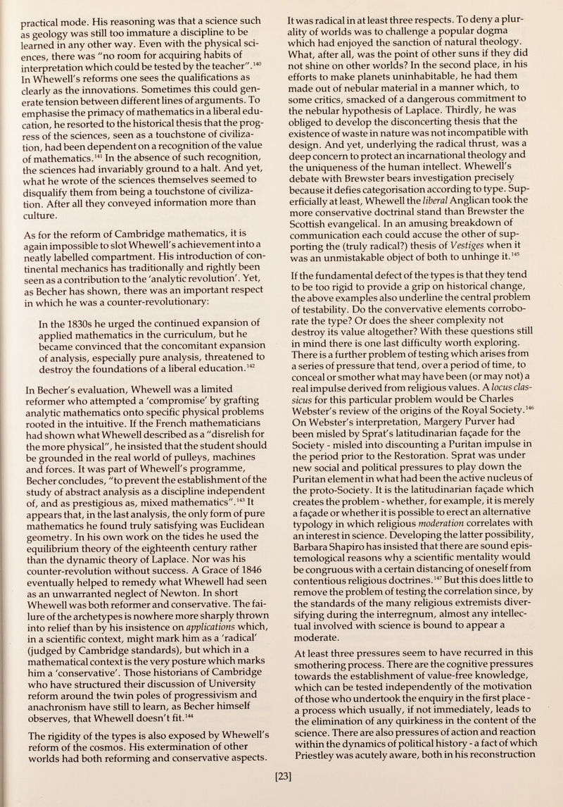 practical mode. His reasoning was that a science such as geology was still too immature a discipline to be learned in any other way. Even with the physical sci ences, there was no room for acquiring habits of interpretation which could be tested by the teacher. 140 In Whewell's reforms one sees the qualifications as clearly as the innovations. Sometimes this could gen erate tension between different lines of arguments. To emphasise the primacy of mathematics in a liberal edu cation, he resorted to the historical thesis that the prog ress of the sciences, seen as a touchstone of civiliza tion, had been dependent on a recognition of the value of mathematics. 141 In the absence of such recognition, the sciences had invariably ground to a halt. And yet, what he wrote of the sciences themselves seemed to disqualify them from being a touchstone of civiliza tion. After all they conveyed information more than culture. As for the reform of Cambridge mathematics, it is again impossible to slot Whewell's achievement into a neatly labelled compartment. His introduction of con tinental mechanics has traditionally and rightly been seen as a contribution to the 'analytic revolution'. Yet, as Becher has shown, there was an important respect in which he was a counter-revolutionary: In the 1830s he urged the continued expansion of applied mathematics in the curriculum, but he became convinced that the concomitant expansion of analysis, especially pure analysis, threatened to destroy the foundations of a liberal education. 142 In Becher's evaluation, Whewell was a limited reformer who attempted a 'compromise' by grafting analytic mathematics onto specific physical problems rooted in the intuitive. If the French mathematicians had shown what Whewell described as a disrelish for the more physical, he insisted that the student should be grounded in the real world of pulleys, machines and forces. It was part of Whewell's programme, Becher concludes, to prevent the establishment of the study of abstract analysis as a discipline independent of, and as prestigious as, mixed mathematics. 143 It appears that, in the last analysis, the only form of pure mathematics he found truly satisfying was Euclidean geometry. In his own work on the tides he used the equilibrium theory of the eighteenth century rather than the dynamic theory of Laplace. Nor was his counter-revolution without success. A Grace of 1846 eventually helped to remedy what Whewell had seen as an unwarranted neglect of Newton. In short Whewell was both reformer and conservative. The fai lure of the archetypes is nowhere more sharply thrown into relief than by his insistence on applications which, in a scientific context, might mark him as a 'radical' (judged by Cambridge standards), but which in a mathematical context is the very posture which marks him a 'conservative'. Those historians of Cambridge who have structured their discussion of University reform around the twin poles of progressivism and anachronism have still to learn, as Becher himself observes, that Whewell doesn't fit. 144 The rigidity of the types is also exposed by Whewell's reform of the cosmos. His extermination of other worlds had both reforming and conservative aspects. It was radical in at least three respects. To deny a plur ality of worlds was to challenge a popular dogma which had enjoyed the sanction of natural theology. What, after all, was the point of other suns if they did not shine on other worlds? In the second place, in his efforts to make planets uninhabitable, he had them made out of nebular material in a manner which, to some critics, smacked of a dangerous commitment to the nebular hypothesis of Laplace. Thirdly, he was obliged to develop the disconcerting thesis that the existence of waste in nature was not incompatible with design. And yet, underlying the radical thrust, was a deep concern to protect an incarnational theology and the uniqueness of the human intellect. Whewell's debate with Brewster bears investigation precisely because it defies categorisation according to type. Sup erficially at least, Whewell the liberal Anglican took the more conservative doctrinal stand than Brewster the Scottish evangelical. In an amusing breakdown of communication each could accuse the other of sup porting the (truly radical?) thesis of Vestiges when it was an unmistakable object of both to unhinge it. 145 If the fundamental defect of the types is that they tend to be too rigid to provide a grip on historical change, the above examples also underline the central problem of testability. Do the convervative elements corrobo rate the type? Or does the sheer complexity not destroy its value altogether? With these questions still in mind there is one last difficulty worth exploring. There is a further problem of testing which arises from a series of pressure that tend, over a period of time, to conceal or smother what may have been (or may not) a real impulse derived from religious values. A locus clas- sicus for this particular problem would be Charles Webster's review of the origins of the Royal Society. 146 On Webster's interpretation, Margery Purver had been misled by Sprat's latitudinarian façade for the Society - misled into discounting a Puritan impulse in the period prior to the Restoration. Sprat was under new social and political pressures to play down the Puritan element in what had been the active nucleus of the proto-Society. It is the latitudinarian façade which creates the problem - whether, for example, it is merely a façade or whether it is possible to erect an alternative typology in which religious moderation correlates with an interest in science. Developing the latter possibility, Barbara Shapiro has insisted that there are sound epis temologica! reasons why a scientific mentality would be congruous with a certain distancing of oneself from contentious religious doctrines. 147 But this does little to remove the problem of testing the correlation since, by the standards of the many religious extremists diver sifying during the interregnum, almost any intellec tual involved with science is bound to appear a moderate. At least three pressures seem to have recurred in this smothering process. There are the cognitive pressures towards the establishment of value-free knowledge, which can be tested independently of the motivation of those who undertook the enquiry in the first place - a process which usually, if not immediately, leads to the elimination of any quirkiness in the content of the science. There are also pressures of action and reaction within the dynamics of political history - a fact of which Priestley was acutely aware, both in his reconstruction