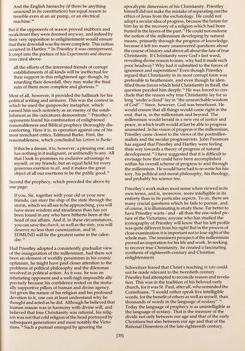 And the English hierarchy (if there be anything unsound in its constitution) has equal reason to tremble even at an air pump, or an electrical machine. 68 But if the opponents of reason proved stubborn and recalcitrant they were doomed anyway, and indeed by their very opposition to enlightenment would ensure that their downfall was the more complete. This notion occurred in Hartley. 69 In Priestley it was omnipresent. It crept into the preface of his Experiments and observa tions cited above: all the efforts of the interested friends of corrupt establishments of all kinds will be ineffectual for their support in this enlightened age: though, by retarding their downfall, they may make the final ruin of them more complete and glorious. 70 Most of all, however, it provided the hallmark for his political writing and sermons. This was the context in which he used the gunpowder metaphor, which earned him such notoriety as an enemy of the estab lishment as the caricatures demonstrate. 71 Priestley's opponents found his combination of enlightened reasonableness and Biblical prophecy thoroughly dis comforting. Here it is, in operation against one of his most trenchant critics, Edmund Burke. First, the reasonableness, which concluded his Letters to Burke: If this be a dream, it is, however, a pleasing one, and has nothing in it malignant, or unfriendly to any. All that I look to promises no exclusive advantage to myself, or my friends; but an equal field for every generous exertion to all, and it makes the great object of all our exertions to be the public good. 72 Second the prophecy, which preceded the above by one page: If you, Sir, together with your old or your new friends, can steer the ship of the state through the storm, which we all see to be approaching, you will have more wisdom and steadiness than has yet been found in any who have hitherto been at the head of our affairs. And if, in these circumstances, you can save the church, as well as the state, you will deserve no less than canonization, and St. EDMUND will be the greatest name in the calen dar. 73 Had Priestley adopted a consistently gradualist view of the inauguration of the millennium, had there not been an element of worldly pessimism in his cosmic optimism, he might have paid closer attention to the problems of political philosophy and the dilemmas involved in political action. As it was, he was an infuriating opponent and a well-nigh impossible ally precisely because his confidence rested on the mutu ally supportive pillars of human and divine agency. Yet given the nature of his religion and his profound devotion to it, one can at least understand why he thought and acted as he did. Although he believed that human reason was in harmony with divine will, and believed that true Christianity was rational, his relig ion was not that cold religion of the head portrayed by subsequent generations and most notably the Victo rians. 74 Such a portrait emerged by ignoring the apocalyptic dimension of his Christianity. Priestley himself did not make the mistake of separating out the ethics of Jesus from the eschatology. He could not adopt a secular idea of progress, because the future for him lay in the recovery of a religion which had been buried in the layers of the past. 75 He could not endorse the notion of the millennium developing by natural means, primarily through the progress of knowledge, because it left too many unanswered questions about the course of history and above all about the fate of true Christianity. If Christianity were God's last word, revealing divine reason to man, why had it made such poor headway? Why had it submitted to the forces of ignorance and superstition? Even though Priestley argued that Christianity in its most corrupt form was preferable to heathenism, and even though he iden tified those forces which held Christianity in thrall, the question puzzled him deeply. 76 He was forced to con clude that the reason why true Christianity lay for so long under a cloud lay in the unsearchable wisdom of God. 77 Since, however, God was beneficent, He would ensure that all things would come right in the end, that is, in the millennium and beyond. The millennium would herald in a new era of justice and peace, in which truth would at last be able to progress unassisted. In his vision of progress in the millennium, Priestley came closest to the views of the postmillen- nialists and the secular progressivists. John Passmore has argued that Priestley and Hartley were feeling their way towards a theory of progress of natural development. 78 1 have suggested that it is difficult to envisage how that could have been accomplished within his overall scheme of progress to and through the millennium. He would have had to re-write his his tory, his political and moral philosophy, his theology, and probably his science too. Priestley's work makes most sense when viewed in its own terms, and is, moreover, more intelligible in its entirety than in its particular aspects. To us, there are many crucial questions which he fails to pursue, and, of course, it is illuminating to study these. Far better to have Priestley warts - and - all than the one-sided pic ture of the Victorians; anyone who has studied the iconography of Priestley will know that his left profile was quite different from his right! But in the process of close examination it is important not to lose sight of the whole man. The imminent prospect of the millennium proved an inspiration for his life and work. In seeking to recover true Christianity, he created a fascinating synthesis of eighteenth-century and Christian enlightenment. Schweitzer feared that Christ's teaching in toto could not be made relevant to the twentieth century. Priestley had attempted to reconcile reason and revela tion. This was in the tradition of his beloved early church, for it was St. Paul, after all, who reminded the Corinthians, I would rather speak five intelligible words, for the benefit of others as well as myself, than thousands of words in the language of ecstasy. 79 Today the language of prophecy is as unintelligible as the language of ecstasy. That is the measure of the divide not only between our age and that of the early Christians but also between our age and that of the Rational Dissenters of the late eighteenth century.