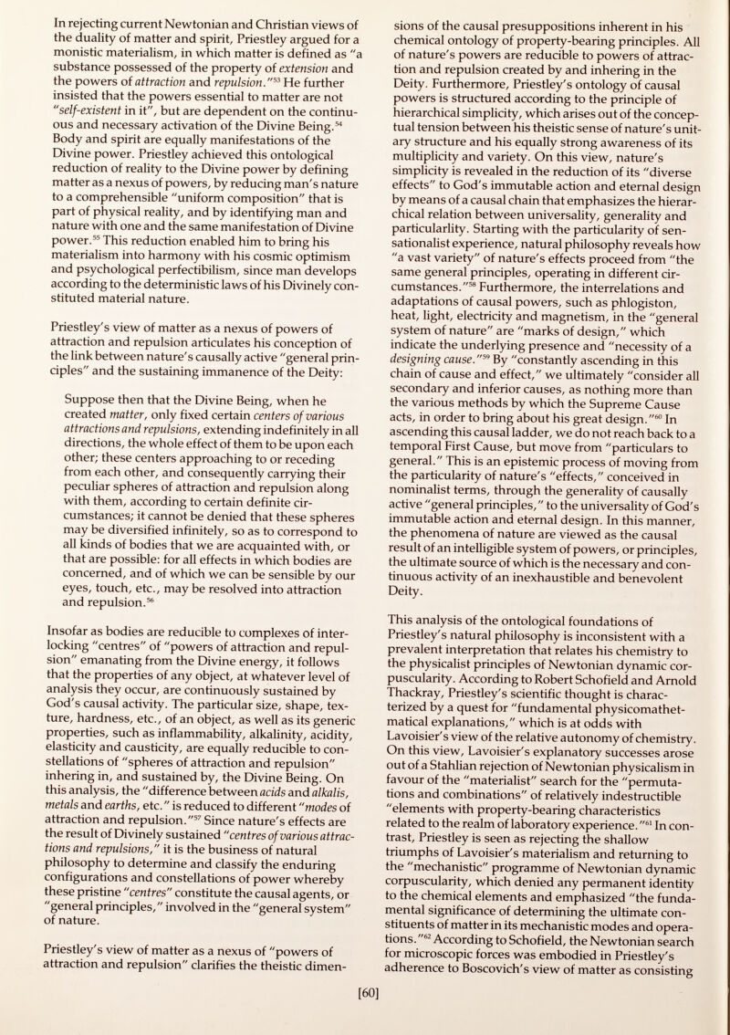 In rejecting current Newtonian and Christian views of the duality of matter and spirit, Priestley argued for a monistic materialism, in which matter is defined as a substance possessed of the property of extension and the powers of attraction and repulsion. 53 He further insisted that the powers essential to matter are not self-existent in it, but are dependent on the continu ous and necessary activation of the Divine Being. 54 Body and spirit are equally manifestations of the Divine power. Priestley achieved this ontological reduction of reality to the Divine power by defining matter as a nexus of powers, by reducing man's nature to a comprehensible uniform composition that is part of physical reality, and by identifying man and nature with one and the same manifestation of Divine power. 55 This reduction enabled him to bring his materialism into harmony with his cosmic optimism and psychological perfectibilism, since man develops according to the deterministic laws of his Divinely con stituted material nature. Priestley's view of matter as a nexus of powers of attraction and repulsion articulates his conception of the link between nature's causally active general prin ciples and the sustaining immanence of the Deity: Suppose then that the Divine Being, when he created matter, only fixed certain centers of various attractions and repulsions, extending indefinitely in all directions, the whole effect of them to be upon each other; these centers approaching to or receding from each other, and consequently carrying their peculiar spheres of attraction and repulsion along with them, according to certain definite cir cumstances; it cannot be denied that these spheres may be diversified infinitely, so as to correspond to all kinds of bodies that we are acquainted with, or that are possible: for all effects in which bodies are concerned, and of which we can be sensible by our eyes, touch, etc., may be resolved into attraction and repulsion. 56 Insofar as bodies are reducible to complexes of inter locking centres of powers of attraction and repul sion emanating from the Divine energy, it follows that the properties of any object, at whatever level of analysis they occur, are continuously sustained by God's causal activity. The particular size, shape, tex ture, hardness, etc., of an object, as well as its generic properties, such as inflammability, alkalinity, acidity, elasticity and causticity, are equally reducible to con stellations of spheres of attraction and repulsion inhering in, and sustained by, the Divine Being. On this analysis, the difference between acids and alkalis, metals and earths, etc. is reduced to different modes of attraction and repulsion. 57 Since nature's effects are the result of Divinely sustained centres of various attrac tions and repulsions, it is the business of natural philosophy to determine and classify the enduring configurations and constellations of power whereby these pristine centres constitute the causal agents, or general principles, involved in the general system of nature. Priestley's view of matter as a nexus of powers of attraction and repulsion clarifies the theistic dimen sions of the causal presuppositions inherent in his chemical ontology of property-bearing principles. All of nature's powers are reducible to powers of attrac tion and repulsion created by and inhering in the Deity. Furthermore, Priestley's ontology of causal powers is structured according to the principle of hierarchical simplicity, which arises out of the concep tual tension between his theistic sense of nature's unit ary structure and his equally strong awareness of its multiplicity and variety. On this view, nature's simplicity is revealed in the reduction of its diverse effects to God's immutable action and eternal design by means of a causal chain that emphasizes the hierar chical relation between universality, generality and particularlity. Starting with the particularity of sen sationalist experience, natural philosophy reveals how a vast variety of nature's effects proceed from the same general principles, operating in different cir cumstances. 58 Furthermore, the interrelations and adaptations of causal powers, such as phlogiston, heat, light, electricity and magnetism, in the general system of nature are marks of design, which indicate the underlying presence and necessity of a designing cause. 59 By constantly ascending in this chain of cause and effect, we ultimately consider all secondary and inferior causes, as nothing more than the various methods by which the Supreme Cause acts, in order to bring about his great design. 60 In ascending this causal ladder, we do not reach back to a temporal First Cause, but move from particulars to general. This is an epistemic process of moving from the particularity of nature's effects, conceived in nominalist terms, through the generality of causally active general principles, to the universality of God's immutable action and eternal design. In this manner, the phenomena of nature are viewed as the causal result of an intelligible system of powers, or principles, the ultimate source of which is the necessary and con tinuous activity of an inexhaustible and benevolent Deity. This analysis of the ontological foundations of Priestley's natural philosophy is inconsistent with a prevalent interpretation that relates his chemistry to the physicalist principles of Newtonian dynamic cor- puscularity. According to Robert Schofield and Arnold Thackray, Priestley's scientific thought is charac terized by a quest for fundamental physicomathet- matical explanations, which is at odds with Lavoisier's view of the relative autonomy of chemistry. On this view, Lavoisier's explanatory successes arose out of a Stahlian rejection of Newtonian physicalism in favour of the materialist search for the permuta tions and combinations of relatively indestructible elements with property-bearing characteristics related to the realm of laboratory experience.  61 In con trast, Priestley is seen as rejecting the shallow triumphs of Lavoisier's materialism and returning to the mechanistic programme of Newtonian dynamic corpuscularity, which denied any permanent identity to the chemical elements and emphasized the funda mental significance of determining the ultimate con stituents of matter in its mechanistic modes and opera tions.  62 According to Schofield, the Newtonian search for microscopic forces was embodied in Priestley's adherence to Boscovich's view of matter as consisting