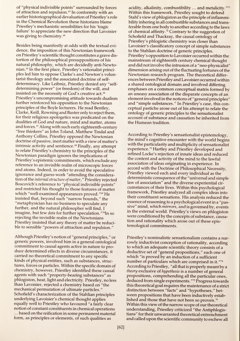 of physical indivisible points surrounded by forces of attraction and repulsion. 63 In conformity with an earlier historiographical devaluation of Priestley's role in the Chemical Revolution these historians blame Priestley's mechanistic sensibilities for his 'tragic failure' to appreciate the new direction that Lavoisier was giving to chemistry. Besides being manifestly at odds with the textual evi dence, the imposition of this Newtonian framework on Priestley's scientific thought constitutes a grave dis tortion of the philosophical presuppositions of his natural philosophy, which are decidedly anti-Newto nian. 65 In the first place, Priestley's rationalist princi ples led him to oppose Clarke's and Newton's volun- tarist theology and the associated doctrine of self- determinacy. Like Leibniz, Priestley denied any self- determining power (or freedom) of the will, and insisted on the necessity of God's creative act. 66 Priestley's uncompromising attitude towards dualism further reinforced his opposition to the Newtonian principles of the Boyle lecturers. He read Bentley, Clarke, Keill, Rowning and Baxter only to reject them, for their religious apologetics was predicated on the dualities of God and nature, mind and matter, atoms and forces. 67 Along with such early eighteenth-century free thinkers as John Toland, Matthew Tindal and Anthony Collins, Priestley opposed the Newtonian doctrine of passive, inert matter with a view of matter's intrinsic activity and sentience. 68 Finally, any attempt to relate Priestley's chemistry to the principles of the Newtonian paradigm ignores the implications of Priestley's epistemic commitments, which exclude any reference to an invisible realm of microscopic forces and atoms. Indeed, in order to avoid the speculative ignorance and guess-work attending the considera tion of the internal structure of matter, Priestley rejected Boscovich's reference to physical indivisible points and restricted his thought to those features of matter which well-examined appearances proved. 69 He insisted that, beyond such narrow bounds, the metaphysician has no business to speculate any further, and the natural philosopher will find, I imagine, but few data for further speculation.  70 In so rejecting the invisible realm of the Newtonians Priestley insisted that any theory of matter be reduci ble to sensible powers of attraction and repulsion. Although Priestley's notion of general principles, or generic powers, involved him in a general ontological commitment to causal agents active in nature to pro duce determined effects in diverse circumstances, it carried no theoretical commitment to any specific kinds of physical entities, such as substances, struc tures, forces or particles. Within the specific domain of chemistry, however, Priestley identified these causal agents with such property-bearing substances as phlogiston, heat, light and electricity. Priestley, no less than Lavoisier, rejected a chemistry based on the mechanical permutation of ultimate particles. Schofield's characterization of the Stahlian principles underlying Lavoisier's chemical thought applies equally well to Priestley who favoured a fairly clear notion of constant constituents in chemical operations ... based on the reification in some permanent material form, as principles or elements, of such qualities as acidity, alkalinity, combustibility ... and metalicity.  7I Within this framework, Priestley sought to defend Stahl's view of phlogiston as the principle of inflammi- bility inhering in all combustible substances and trans ferable from one body to another according to the laws of chemical affinity. 72 Contrary to the suggestion of Schofield and Thackray, the causal ontology of Priestley's phlogistic chemistry was closer than Lavoisier's classificatory concept of simple substances to the Stahlian doctrine of generic principles. Priestley's opposition to Lavoisier occurred within the mainstream of eighteenth century chemical thought and did not involve the intrusion of a neo-physicalist dimension arising out of the fluctuating fortunes of the Newtonian research program. The theoretical differ ences between Priestley and Lavoisier occurred within a shared ontological domain and involved differing emphases on a common conceptual matrix formed by an uneasy association of the disparate concepts of an element involved in the notions of general principles and simple substances. In Priestley's case, this con ceptual pastiche arose out of his attempt to relate the ontology of generic principles to the sensationalist account of substance and causation he inherited from the Humean tradition. According to Priestley's sensationalist epistemology, the mind's cognitive encounter with the world begins with the particularity and multiplicity of sensationalist experience. 73 Hartley and Priestley developed and refined Locke's rejection of innate ideas and reduced the content and activity of the mind to the lawful association of ideas originating in experience. In accord with the Doctrine of Philosophical Necessity, Priestley viewed each and every individual as the deterministic consquence of the universal and simple law of association and the diverse experiential cir cumstances of their lives. Within this psychological framework, Priestley analyzed all complex ideas into their constituent sensations. His analysis reduced the essence of reasoning to a psychological event in a pas sive mind, which mirrors, and is governed by, events in the external world. Priestley's views on phlogiston were conditioned by the concepts of substance, causa tion and rationality which arose out of these epis temologica! commitments. Priestley's nominalistic sensationalism contains a nar rowly inductivist conception of rationality, according to which an adequate scientific theory consists of a deductive set of general propositions, each one of which is proved by an induction of a sufficient number of particulars which are comprised in it. 74 According to Priestley, all that is properly meant by a theory exclusive of hypothesis is a number of general propositions, comprehending all the particular ones, deduced from single experiments. 75 Progress towards this theoretical goal requires the maintenance of a strict distinction between facts and hypotheses, bet ween propositions that have been inductively estab lished and those that have not been so proven. 76 Within this view of the narrow scope of our theoretical understanding, Priestley criticized the Antiphlogis- tians for their unwarranted theoretical entrenchment and called upon the scientific community to eschew all