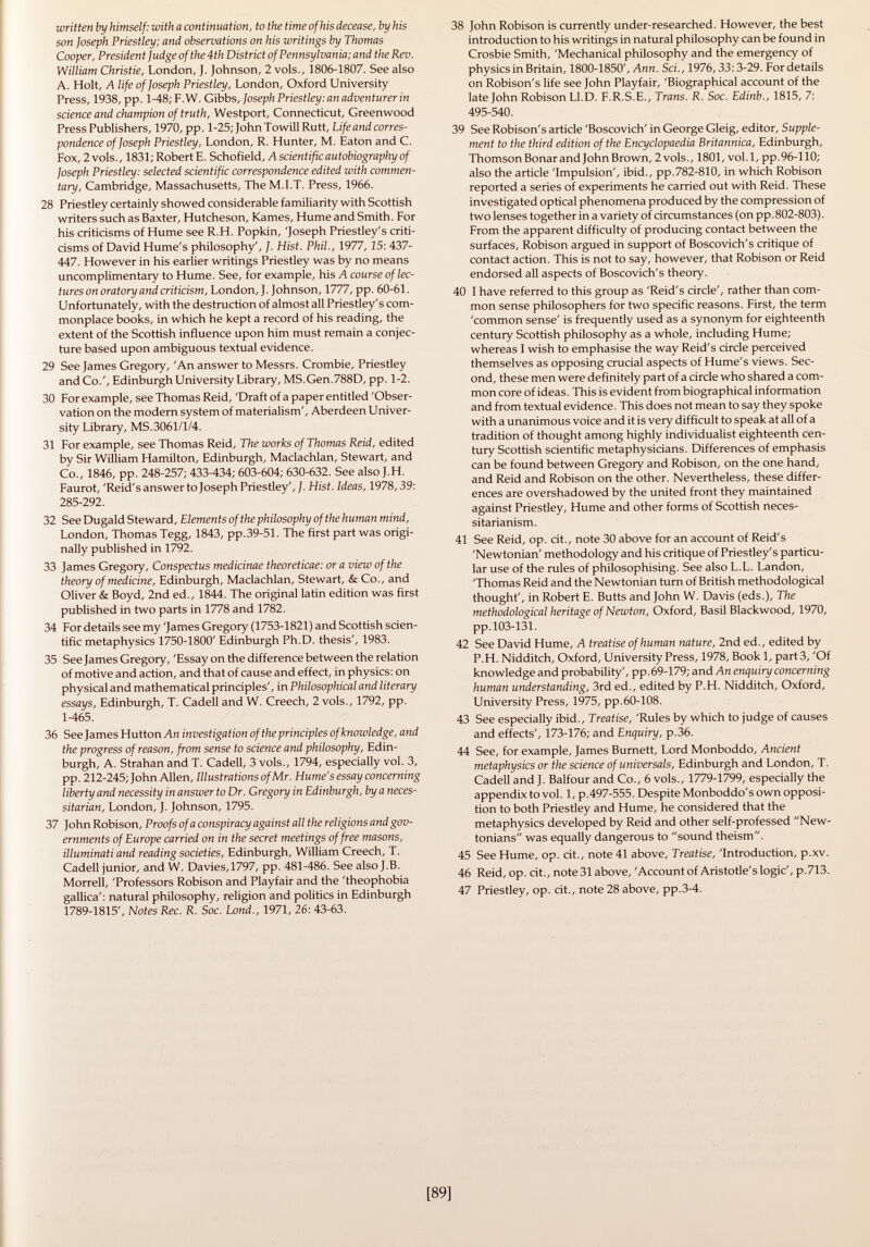 written by himself: with a continuation, to the time of his decease, by his son Joseph Priestley; and observations on his writings by Thomas Cooper, President Judge of the 4th District of Pennsylvania; and the Rev. William Christie, London, J. Johnson, 2 vols., 1806-1807. See also A. Holt, A life of Joseph Priestley, London, Oxford University Press, 1938, pp. 1-48; F.W. Gibbs, Joseph Priestley: an adventurer in science and champion of truth, Westport, Connecticut, Greenwood Press Publishers, 1970, pp. 1-25; John TowillRutt, Life and corres pondence of Joseph Priestley, London, R. Hunter, M. Eaton and C. Fox, 2vols., 1831;RobertE. Schofield, A scientific autobiography of Joseph Priestley: selected scientific correspondence edited with commen tary, Cambridge, Massachusetts, The M.I.T. Press, 1966. 28 Priestley certainly showed considerable familiarity with Scottish writers such as Baxter, Hutcheson, Kames, Hume and Smith. For his criticisms of Hume see R.H. Popkin, 'Joseph Priestley's criti cisms of David Hume's philosophy', J. Hist. Phil., 1977, 25: 437- 447. However in his earlier writings Priestley was by no means uncomplimentary to Hume. See, for example, his A course of lec tures on oratory and criticism, London, J. Johnson, 1777, pp. 60-61. Unfortunately, with the destruction of almost all Priestley's com monplace books, in which he kept a record of his reading, the extent of the Scottish influence upon him must remain a conjec ture based upon ambiguous textual evidence. 29 See James Gregory, 'An answer to Messrs. Crombie, Priestley and Co.', Edinburgh University Library, MS.Gen.788D, pp. 1-2. 30 For example, see Thomas Reid, 'Draft of a paper entitled 'Obser vation on the modern system of materialism', Aberdeen Univer sity Library, MS.3061/1/4. 31 For example, see Thomas Reid, The works of Thomas Reid, edited by Sir William Hamilton, Edinburgh, Maclachlan, Stewart, and Co., 1846, pp. 248-257; 433-434; 603-604; 630-632. See also J.H. Faurot, 'Reid's answer to Joseph Priestley', J. Hist. Ideas, 1978, 39: 285-292. 32 See Dugald Steward, Elements of the philosophy of the human mind, London, Thomas Tegg, 1843, pp.39-51. The first part was origi nally published in 1792. 33 James Gregory, Conspectus medicinae theoreticae: or a view of the theory of medicine, Edinburgh, Maclachlan, Stewart, & Co., and Oliver & Boyd, 2nd ed., 1844. The original latin edition was first published in two parts in 1778 and 1782. 34 For details see my 'James Gregory (1753-1821) and Scottish scien tific metaphysics 1750-1800' Edinburgh Ph.D. thesis', 1983. 35 See James Gregory, 'Essay on the difference between the relation of motive and action, and that of cause and effect, in physics: on physical and mathematical principles', in Philosophical and literary essays, Edinburgh, T. Cadell and W. Creech, 2 vols., 1792, pp. 1-465. 36 See James Hutton An investigation of the principles of knowledge, and the progress of reason, from sense to science and philosophy, Edin burgh, A. Strahan and T. Cadell, 3 vols., 1794, especially vol. 3, pp. 212-245; John Allen, Illustrations of Mr. Hume's essay concerning liberty and necessity in answer to Dr. Gregory in Edinburgh, by a neces sitarian, London, J. Johnson, 1795. 37 John Robison, Proofs of a conspiracy against all the religions and gov ernments of Europe carried on in the secret meetings of free masons, illuminati and reading societies, Edinburgh, William Creech, T. Cadell junior, and W. Davies,1797, pp. 481-486. See also J.B. Morreli, 'Professors Robison and Playfair and the 'theophobia gallica': natural philosophy, religion and politics in Edinburgh 1789-1815', Notes Ree. R. Soc. Lond., 1971, 26: 43-63. 38 John Robison is currently under-researched. However, the best introduction to his writings in natural philosophy can be found in Crosbie Smith, 'Mechanical philosophy and the emergency of physics in Britain, 1800-1850', Ann. Sci., 1976,33:3-29. For details on Robison's life see John Playfair, 'Biographical account of the late John Robison Ll.D. F.R.S.E., Trans. R. Soc. Edinb., 1815, 7: 495-540. 39 See Robison's article 'Boscovich' in George Gleig, editor, Supple ment to the third edition of the Encyclopaedia Britannica, Edinburgh, Thomson Bonar and John Brown, 2 vols., 1801, vol.1, pp.96-110; also the article 'Impulsion', ibid., pp.782-810, in which Robison reported a series of experiments he carried out with Reid. These investigated optical phenomena produced by the compression of two lenses together in a variety of circumstances (on pp. 802-803). From the apparent difficulty of producing contact between the surfaces, Robison argued in support of Boscovich's critique of contact action. This is not to say, however, that Robison or Reid endorsed all aspects of Boscovich's theory. 40 I have referred to this group as 'Reid's circle', rather than com mon sense philosophers for two specific reasons. First, the term 'common sense' is frequently used as a synonym for eighteenth century Scottish philosophy as a whole, including Hume; whereas I wish to emphasise the way Reid's circle perceived themselves as opposing crucial aspects of Hume's views. Sec ond, these men were definitely part of a circle who shared a com mon core of ideas. This is evident from biographical information and from textual evidence. This does not mean to say they spoke with a unanimous voice and it is very difficult to speak at all of a tradition of thought among highly individualist eighteenth cen tury Scottish scientific metaphysicians. Differences of emphasis can be found between Gregory and Robison, on the one hand, and Reid and Robison on the other. Nevertheless, these differ ences are overshadowed by the united front they maintained against Priestley, Hume and other forms of Scottish neces sitarianism. 41 See Reid, op. cit., note 30 above for an account of Reid's 'Newtonian' methodology and his critique of Priestley's particu lar use of the rules of philosophising. See also L.L. Landon, 'Thomas Reid and the Newtonian turn of British methodological thought', in Robert E. Butts and John W. Davis (eds.), The methodological heritage of Newton, Oxford, Basil Blackwood, 1970, pp. 103-131. 42 See David Hume, A treatise of human nature, 2nd ed., edited by P.H. Nidditch, Oxford, University Press, 1978, Book 1, part 3, 'Of knowledge and probability', pp.69-179; and An enquiry concerning human understanding, 3rd ed., edited by P.H. Nidditch, Oxford, University Press, 1975, pp.60-108. 43 See especially ibid., Treatise, 'Rules by which to judge of causes and effects', 173-176; and Enquiry, p.36. 44 See, for example, James Burnett, Lord Monboddo, Ancient metaphysics or the science of universals, Edinburgh and London, T. Cadell and J. Balfour and Co., 6 vols., 1779-1799, especially the appendix to vol. 1, p.497-555. Despite Monboddo's own opposi tion to both Priestley and Hume, he considered that the metaphysics developed by Reid and other self-professed New tonians was equally dangerous to sound theism. 45 See Hume, op. cit., note 41 above, Treatise, 'Introduction, p.xv. 46 Reid, op. cit., note 31 above, 'Account of Aristotle's logic', p. 713. 47 Priestley, op. cit., note 28 above, pp.3-4.