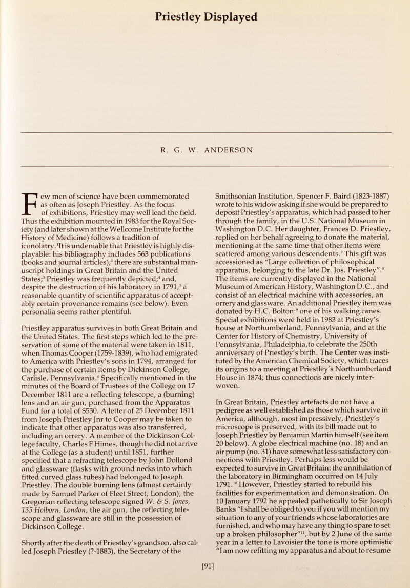 Priestley Displayed R. G. W. ANDERSON Few men of science have been commemorated as often as Joseph Priestley. As the focus of exhibitions, Priestley may well lead the field. Thus the exhibition mounted in 1983 for the Royal Soc iety (and later shown at the Wellcome Institute for the History of Medicine) follows a tradition of iconolatry. 'It is undeniable that Priestley is highly dis- playable: his bibliography includes 563 publications (books and journal articles); 2 there are substantial man uscript holdings in Great Britain and the United States; 3 Priestley was frequently depicted; 4 and, despite the destruction of his laboratory in 1791, 5 a reasonable quantity of scientific apparatus of accept ably certain provenance remains (see below). Even personalia seems rather plentiful. Priestley apparatus survives in both Great Britain and the United States. The first steps which led to the pre servation of some of the material were taken in 1811, when Thomas Cooper (1759-1839), who had emigrated to America with Priestley's sons in 1794, arranged for the purchase of certain items by Dickinson College, Carlisle, Pennsylvania. 6 Specifically mentioned in the minutes of the Board of Trustees of the College on 17 December 1811 are a reflecting telescope, a (burning) lens and an air gun, purchased from the Apparatus Fund for a total of $530. A letter of 25 December 1811 from Joseph Priestley Jnr to Cooper may be taken to indicate that other apparatus was also transferred, including an orrery. A member of the Dickinson Col lege faculty, Charles F Himes, though he did not arrive at the College (as a student) until 1851, further specified that a refracting telescope by John Dollond and glassware (flasks with ground necks into which fitted curved glass tubes) had belonged to Joseph Priestley. The double burning lens (almost certainly made by Samuel Parker of Fleet Street, London), the Gregorian reflecting telescope signed W. & S. Jones, 135 Holborn, London, the air gun, the reflecting tele scope and glassware are still in the possession of Dickinson College. Shortly after the death of Priestley's grandson, also cal led Joseph Priestley (7-1883), the Secretary of the Smithsonian Institution, Spencer F. Baird (1823-1887) wrote to his widow asking if she would be prepared to deposit Priestley's apparatus, which had passed to her through the family, in the U.S. National Museum in Washington D.C. Her daughter, Frances D. Priestley, replied on her behalf agreeing to donate the material, mentioning at the same time that other items were scattered among various descendents. 7 This gift was accessioned as Large collection of philosophical apparatus, belonging to the late Dr. Jos. Priestley. 8 The items are currently displayed in the National Museum of American History, Washington D.C., and consist of an electrical machine with accessories, an orrery and glassware. An additional Priestley item was donated by H.C. Bolton: 9 one of his walking canes. Special exhibitions were held in 1983 at Priestley's house at Northumberland, Pennsylvania, and at the Center for History of Chemistry, University of Pennsylvania, Philadelphia,to celebrate the 250th anniversary of Priestley's birth. The Center was insti tuted by the American Chemical Society, which traces its origins to a meeting at Priestley's Northumberland House in 1874; thus connections are nicely inter woven. In Great Britain, Priestley artefacts do not have a pedigree as well established as those which survive in America, although, most impressively, Priestley's microscope is preserved, with its bill made out to Joseph Priestley by Benjamin Martin himself (see item 20 below). A globe electrical machine (no. 18) and an air pump (no. 31) have somewhat less satisfactory con nections with Priestley. Perhaps less would be expected to survive in Great Britain: the annihilation of the laboratory in Birmingham occurred on 14 July 1791. 10 However, Priestley started to rebuild his facilities for experimentation and demonstration. On 10 January 1792 he appealed pathetically to Sir Joseph Banks I shall be obliged to you if you will mention my situation to any of your friends whose laboratories are furnished, and who may have any thing to spare to set up a broken philosopher 11 , but by 2 June of the same year in a letter to Lavoisier the tone is more optimistic I am now refitting my apparatus and about to resume