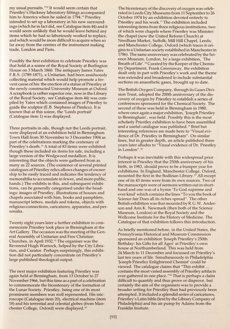 my usual pursuits. 12 It would seem certain that Priestley's Hackney laboratory fittings accompanied him to America when he sailed in 1794. 13 Priestley intended to set up a laboratory in his new surround ings (which he in fact did, see Catalogue item 44) and it would seem unlikely that he would leave behind any items which he had so laboriously worked to replace, and which would be more difficult to acquire when so far away from the centres of the instrument making trade, London and Paris. Possibly the first exhibition to celebrate Priestley was that held at a soiree of the Royal Society at Burlington House on 3 March 1860. The antiquary James Yates F.R.S. (1789-1871), a Unitarian, had been assiduously collecting material which would help promote a fer vent cause of his: the erection of a statue of Priestley at the newly constructed University Museum at Oxford. A scrapbook (a rather superior one, now in the Library of the Royal Society, see Catalogue item 44) was com piled by Yates which contained images of Priestley to guide the sculptor (E.B. Stephens of Pimlico). It is known that at this soiree, the 'Leeds portrait' (Catalogue item 1) was displayed. Three portraits in oils, though not the Leeds portrait, were displayed at an exhibition held in Birmingham Town Hall from 30 November to 3 December 1904 as part of the celebrations marking the centenary of Priestley's death. 14 A total of 83 items were exhibited though these included six items for sale, including a large version of the Wedgwood medallion. It is interesting that the objects were gathered from as many as 22 sources. (The existence of several printed catalogues of Priestley relics allows changes of owner ship to be easily traced and indicates the tendency of memorabilia to accumulate in fewer, and more public, hands.) The exhibits in this, and subsequent exhibi tions, can be generally categorised under the head ings: images of Priestley, illustrations of houses and chapels associated with him, books and pamphlets, manuscript letters, medals and tokens, objects with religious connections, caricatures, apparatus, and per sonalia. Twenty eight years later a further exhibition to com memorate Priestley took place in Birmingham at the Art Gallery. The occasion was the meeting of the Gen eral Assembly of Unitarian and Free Christian Churches, in April 1932. 15 The organiser was the Reverend Hugh Warnock, helped by the City Libra rian, and Curator. Perhaps surprisingly, this exhibi tion did not particularly concentrate on Priestley's large published theological output. The next major exhibition featuring Priestley was again held at Birmingham, from 13 October to 27 November 1966, but this time as a part of a celebration to commemorate the bicentenary of the formation of the Lunar Society. Priestley, being one of its most prominent members was well represented. His mic roscope (Catalogue item 20), electrical machine (item 18) and his terrestial and celestial globes (from Man chester College, Oxford) were displayed. 16 The bicentenary of the discovery of oxygen was celeb rated in Leeds City Museums from 11 September to 26 October 1974 by an exhibition devoted entirely to Priestley and his work. 17 The exhibition included interesting items from three religious institutions, two of which were chapels where Priestley was Minister: the chapel (now the United Reform Church) at Needham Market, Suffolk; Mill Hill Chapel, Leeds; and Manchester College, Oxford (which traces it ori gins to a Unitarian society established in Manchester in 1786). The same anniversary was celebrated by the Sci ence Museum, London, by a large exhibition, 'The Breath of Life'. 18 Cura ted by the Keeper of the Chemis try Department, Frank Greenaway, the exhibition dealt only in part with Priestley's work and the theme was extended and broadened to include substantial sections on anaesthetic gases, brought up to date. The British Oxygen Company, through its Gases Divi sion Trust, adopted the 200th anniversary of the dis covery of oxygen by Priestley to establish a series of conferences sponsored for the Chemical Society. The second of these was held in Birmingham in 1980, where once again a major exhibition, 'Joseph Priestley in Birmingham', was held. Possibly this is the most scholarly Priestley exhibition to have been assembled and a useful catalogue was published. 19 Brief but interesting references are made here to Visual evi dence of Dr. Priestley in Birmingham. On similar lines, but in greater depth, an article published three years later alludes to Visual evidence of Dr. Priestley in London. 20 Perhaps it was inevitable with this widespread prior interest in Priestley that the 250th anniversary of his birth, in 1983, should prove to be a bumper year for exhibitions. In England, Manchester College, Oxford, mounted the first in the Bodleian Library. 21 All except one of its 43 items were from its own sources. Two of the manuscripts were of sermons written out in short hand and one was of a hymn 'To God supreme and ever kind' which contains the lines To you the book of Science fair Does all its riches spread. The other British exhibition was that mounted by R. G. W. Ander son and Ann K. Newmark (then both of the Science Museum, London) at the Royal Society and the Wellcome Institute for the History of Medicine. The Catalogue of that exhibition follows this introduction. As briefly mentioned before, in the United States, the Pennsylvania Historical and Museum Commission sponsored an exhibition 'Joseph Priestley's 250th Birthday: his Gifts for all Ages' at Priestley's own house at Northumberland. This was held from 24 March to 11 December and focussed on Priestley's last ten years of life. Simultaneously in Philadelphia 'Joseph Priestley Enlightened Chemist' could be viewed. The catalogue claims that This exhibit... contains the most varied assembly of Priestley artifacts ever gathered in one place. 22 That is perhaps a claim difficult to quantify and thus prove or disprove, but certainly the aim of the organisers was to provide a broader setting for Priestley than had previously been attempted. It included a splendid series of caricatures, Priestley's Latin bible (lent by the Library Company of Philadelphia) and his air pump by Adams from the Franklin Insitute.