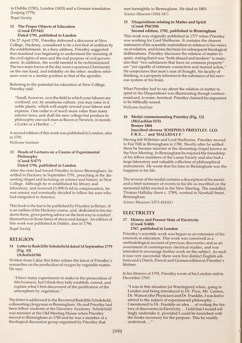 in Dublin (1781), London (1833) and a German translation (Leipzig 1779). Royal Society 12 The Proper Objects of Education (Crook EP/342) Dated 1791, published in London On 27 April 1791, Priestley delivered a discourse at New College, Hackney, considered to be a hot-bed of sedition by the establishment. In a fiery address, Priestley suggested that mankind was beginning to understand the meaning of the civil rights of men and the real purpose of civil govern ment. In addition, the world needed to be rechristianized. The two main forces of the day were a spurious Christianity on the one hand, and infidelity on the other: modern refor mers were in a similar position to that of the apostles. Referring to the potential for education at New College, Priestley said: Small, however, as is the field to which your labours are confined, yet, by assiduous culture, you may raise in it noble plants, which will amply reward your labour and expense. One cedar is of much more value than many inferior trees; and shall the new college but produce in philosophy one such man as Bacon or Newton, in morals a Locke or a Hartley ... A second edition of this work was published in London, also in 1791. Wellcome Institute 13 Heads of Lectures on a Course of Experimental Philosophy (Crook S/477) Dated 1794, published in London After the riots had forced Priestley to leave Birmingham, he settled in Hackney in September 1791, preaching at the dis senting chapel and lecturing on science and history at New College. Although he re-established his library and laboratory, and received £3,098 0s 6d in compensation, he was uneasy and eventually decided to follow his sons who had emigrated to America. This book is the last to be published by Priestley in Britain. It is an outline of his Hackney course, and, dedicated to his stu dents there, gives parting advice on the best way to conduct themselves in those times of stress and danger. An edition of this work was published in Dublin, also in 1794. Royal Society RELIGION 14 Letter to Radcliffe Scholefield dated 14 September 1779 [Fig. 10] (Schofield 84) Written from Calne this letter relates the latest of Priestley's researches on the production of oxygen by vegetable matter. He says I have many experiments to make in the prosecution of this business, but I think they fully establish, extend, and explain what I first discovered of the purification of the atmosphere by vegetation. The letter is addressed to the Reverend Radcliffe Scholefield, a dissenting clergyman in Birmingham. He and Priestley had been fellow students at the Daventry Academy. Scholefield was minister at the Old Meeting House when Priestley moved to Birmingham in 1780 and he was a member of a theological discussion group organised by Priestley that met fortnightly in Birmingham. He died in 1803. Science Museum (1954-347) 15 Disquisitions relating to Matter and Spirit (Crook PM/358) Second edition, 1782, published in Birmingham This work was originally published in 1777 when Priestley was working for Lord Shelburne. It contains the clearest statement of his scientific materialism in relation to his views on revelation, and forms the basis for subsequent theological deliberations. Priestley discusses the relation of matter to spirit, stating that it was both absurd and modern to main tain that two substances that have no common property are yet capable of intimate connection and mutual action. He conjectures that man's seat of thought, his faculty of thinking, is a property inherent in the substance of his nerv ous system or his brain. What Priestley had to say about the relation of matter to spirit in his Disquisitions was illuminating though controv ersial and, to some, heretical. Priestley claimed his argument to be biblically sound. Wellcome Institute 16 Medal commemorating Priestley [Fig. 13] (McLachlan 53/5) Bronze 1804 Inscribed obverse 'JOSEPHUS PRIESTLEY. LLD. F.R.S ' and 'HALLIDAY F.' Having left Wiltshire and Lord Shelburne, Priestley moved to Fair Hill in Birmingham in 1780. Shortly after he settled there he became minister at the dissenting chapel known as the New Meeting. In Birmingham he enjoyed the friendship of his fellow members of the Lunar Society and also had a large laboratory and valuable collection of philosophical instruments. He wrote that his time in Birmingham was the happiest in his life. The reverse of the medal contains a description of his merits and a brief summary of events in his life as inscribed on the memorial tablet erected in the New Meeting. The medallist, Thomas Halliday (born c. 1789), worked in Newhall Street, Birmingham. Science Museum (1973-416/61) ELECTRICITY 17 History and Present State of Electricity (Crook S/480) 1767, published in London Priestley's scientific work was begun as an extension of his interests in education. This work was conceived as a methodological account of previous discoveries and as an assessment of contemporary electrical studies, and was intended to encourage further work on the subject. As such it was very successful: there were five distinct English edi tions and a Dutch, French and German edition in Priestley's lifetime. In his Memoirs of 1795, Priestley wrote of his London visit in December 1765: I was in this situation [at Warrington] when, going to London and being introduced to Dr. Price, Mr. Canton, Dr. Watson (the Physician) and Dr. Franklin, I was led to attend to the subject of experimental philosophy ... I mentioned to Dr. Franklin an idea ... of writing the his tory of discoveries in Electricity... I told him I would wil lingly undertake it, provided I could be furnished with the books necessary for the purpose. This he readily undertook ...
