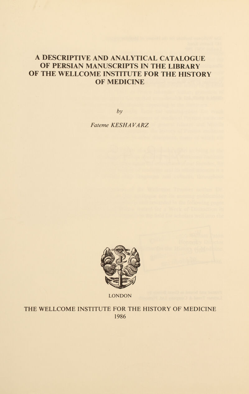 A DESCRIPTIVE AND ANALYTICAL CATALOGUE OF PERSIAN MANUSCRIPTS IN THE LIBRARY OF THE WELLCOME INSTITUTE FOR THE HISTORY OF MEDICINE by Fateme KESHA VARZ LONDON THE WELLCOME INSTITUTE FOR THE HISTORY OF MEDICINE 1986