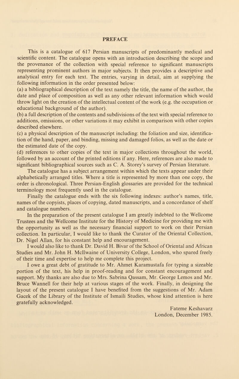 PREFACE This is a catalogue of 617 Persian manuscripts of predominantly medical and scientific content. The catalogue opens with an introduction describing the scope and the provenance of the collection with special reference to significant manuscripts representing prominent authors in major subjects. It then provides a descriptive and analytical entry for each text. The entries, varying in detail, aim at supplying the following information in the order presented below: (a) a bibliographical description of the text namely the title, the name of the author, the date and place of composition as well as any other relevant information which would throw light on the creation of the intellectual content of the work (e.g. the occupation or educational background of the author). (b) a full description of the contents and subdivisions of the text with special reference to additions, omissions, or other variations it may exhibit in comparison with other copies described elsewhere. (c) a physical description of the manuscript including: the foliation and size, identifica tion of the hand, paper, and binding, missing and damaged folios, as well as the date or the estimated date of the copy. (d) references to other copies of the text in major collections throughout the world, followed by an account of the printed editions if any. Here, references are also made to significant bibliographical sources such as C. A. Storey's survey of Persian literature. The catalogue has a subject arrangement within which the texts appear under their alphabetically arranged titles. Where a title is represented by more than one copy, the order is chronological. Three Persian-English glossaries are provided for the technical terminology most frequently used in the catalogue. Finally the catalogue ends with the six following indexes: author's names, title, names of the copyists, places of copying, dated manuscripts, and a concordance of shelf and catalogue numbers. In the preparation of the present catalogue I am greatly indebted to the Wellcome Trustees and the Wellcome Institute for the History of Medicine for providing me with the opportunity as well as the necessary financial support to work on their Persian collection. In particular, I would like to thank the Curator of the Oriental Collection, Dr. Nigel Allan, for his constant help and encouragement. I would also like to thank Dr. David H. Bivar of the School of Oriental and African Studies and Mr. John H. Mcllwaine of University College, London, who spared freely of their time and expertise to help me complete this project. I owe a great debt of gratitude to Mr. Ahmet Karamustafa for typing a sizeable portion of the text, his help in proof-reading and for constant encouragement and support. My thanks are also due to Mrs. Sabrina Qassam, Mr. George Lemos and Mr. Bruce Wannell for their help at various stages of the work. Finally, in designing the layout of the present catalogue I have benefited from the suggestions of Mr. Adam Gacek of the Library of the Institute of Ismaili Studies, whose kind attention is here gratefully acknowledged. Fateme Keshavarz London, December 1985.