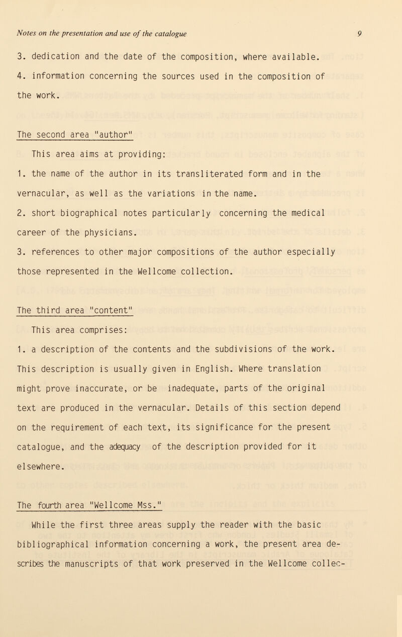 3. dedication and the date of the composition, where available. 4. information concerning the sources used in the composition of the work. The second area author This area aims at providing: 1. the name of the author in its transliterated form and in the vernacular, as well as the variations in the name. 2. short biographical notes particularly concerning the medical career of the physicians. 3. references to other major compositions of the author especially those represented in the Wellcome collection. The third area content This area comprises: 1. a description of the contents and the subdivisions of the work. This description is usually given in English. Where translation might prove inaccurate, or be inadequate, parts of the original text are produced in the vernacular. Details of this section depend on the requirement of each text, its significance for the present catalogue, and the adequacy of the description provided for it elsewhere. The fourth area Wellcome Mss. While the first three areas supply the reader with the basic bibliographical information concerning a work, the present area de scribes the manuscripts of that work preserved in the Wellcome collec