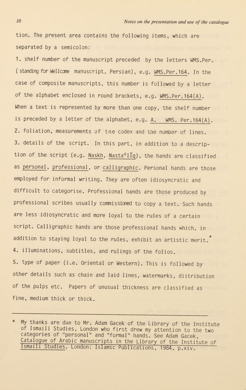 tion. The present area contains the following items, which are separated by a semicolon: 1. shelf number of the manuscript preceded by the letters WMS.Per. ( standing for Weilccme manuscript, Persian), e.g. WMS.Per. 164 . In the case of composite manuscripts, this number is followed by a letter of the alphabet enclosed in round brackets, e.g. WMS.Per.164(A) . When a text is represented by more than one copy, the shelf number is preceded by a letter of the alphabet, e.g. A. WMS. Per.164(A) . 2. foliation, measurements of tne codex and the number of lines. 3. details of the script. In this part, in addition to a descrip tion of the script (e.g. Naskh , Nasta c lTq ), the hands are classified as personal , professional , or cal 1igraphic . Personal hands are those employed for informal writing. They are often idiosyncratic and difficult to categorise. Professional hands are those produced by professional scribes usually commissioned to copy a text. Such hands are less idiosyncratic and more loyal to the rules of a certain script. Calligraphic hands are those professional hands which, in -k addition to staying loyal to the rules, exhibit an artistic merit. 4. illuminations, subtitles, and rulings of the folios. 5. type of paper (i.e. Oriental or Western). This is followed by other details such as chain and laid lines, watermarks, distribution of the pulps etc. Papers of unusual thickness are classified as fine, medium thick or thick. * My thanks are due to Mr. Adam Gacek of the Library of the Institute of Ismail i Studies, London who first drew my attention to the two categories of personal and formal hands. See Adam Gacek, Catalogue of Arabic manuscripts in the Library of the Institute of Ismaili Studies . London: Islamic Publications, 1984, p.xiv.