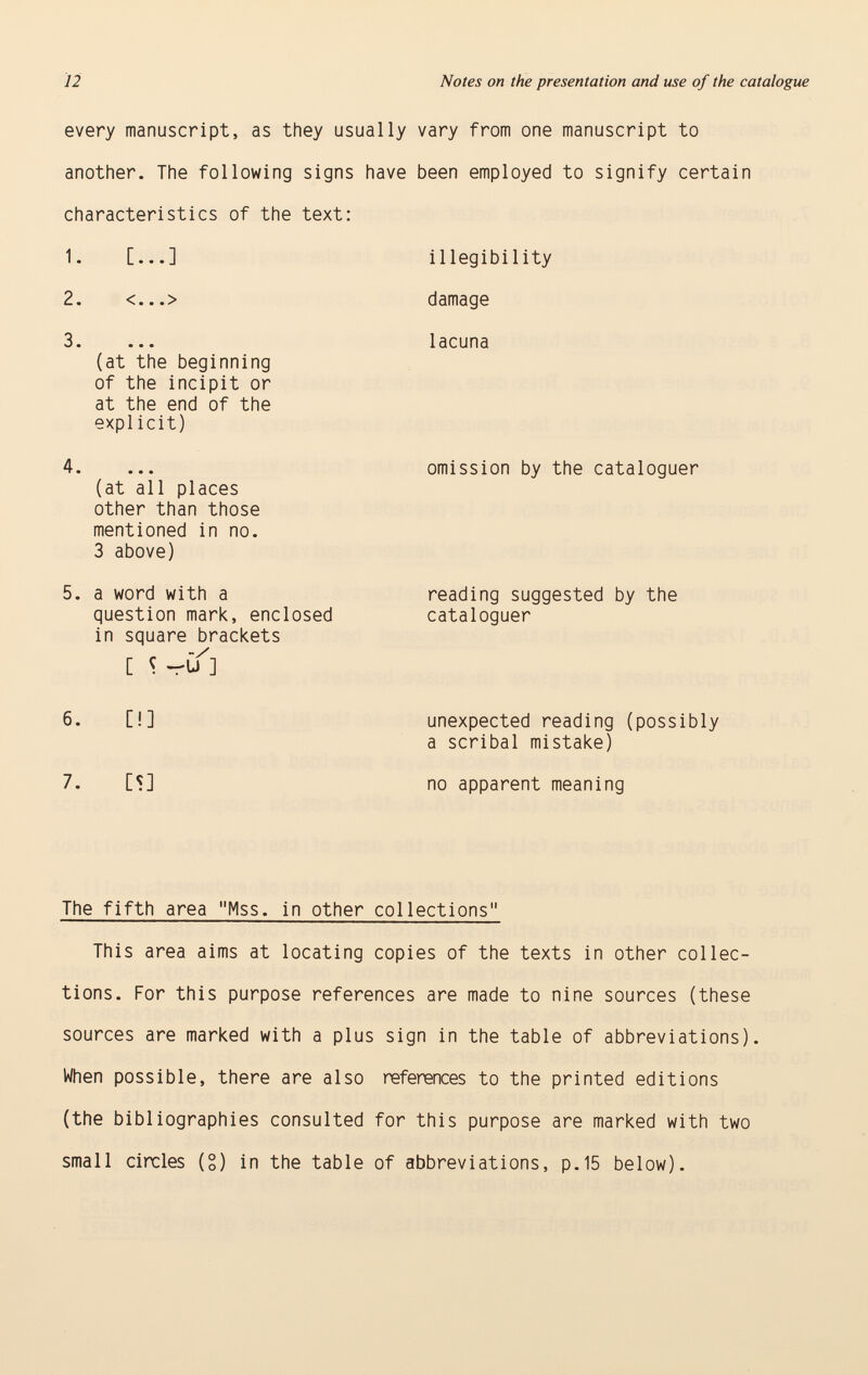 every manuscript, as they usually another. The following signs have characteristics of the text: 1. [...] 2. <...> 3. (at the beginning of the incipit or at the end of the explicit) 4. (at all places other than those mentioned in no. 3 above) 5. a word with a question mark, enclosed in square brackets C S ~U] 6. [!] 7. CS] vary from one manuscript to been employed to signify certain illegibility damage lacuna omission by the cataloguer reading suggested by the cataloguer unexpected reading (possibly a scribal mistake) no apparent meaning The fifth area Mss. in other collections This area aims at locating copies of the texts in other collec tions. For this purpose references are made to nine sources (these sources are marked with a plus sign in the table of abbreviations). When possible, there are also references to the printed editions (the bibliographies consulted for this purpose are marked with two small circles (S) in the table of abbreviations, p.15 below).